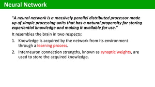 “A neural network is a massively parallel distributed processor made
up of simple processing units that has a natural propensity for storing
experiential knowledge and making it available for use.”
It resembles the brain in two respects:
1. Knowledge is acquired by the network from its environment
through a learning process.
2. Interneuron connection strengths, known as synaptic weights, are
used to store the acquired knowledge.
Neural Network
 