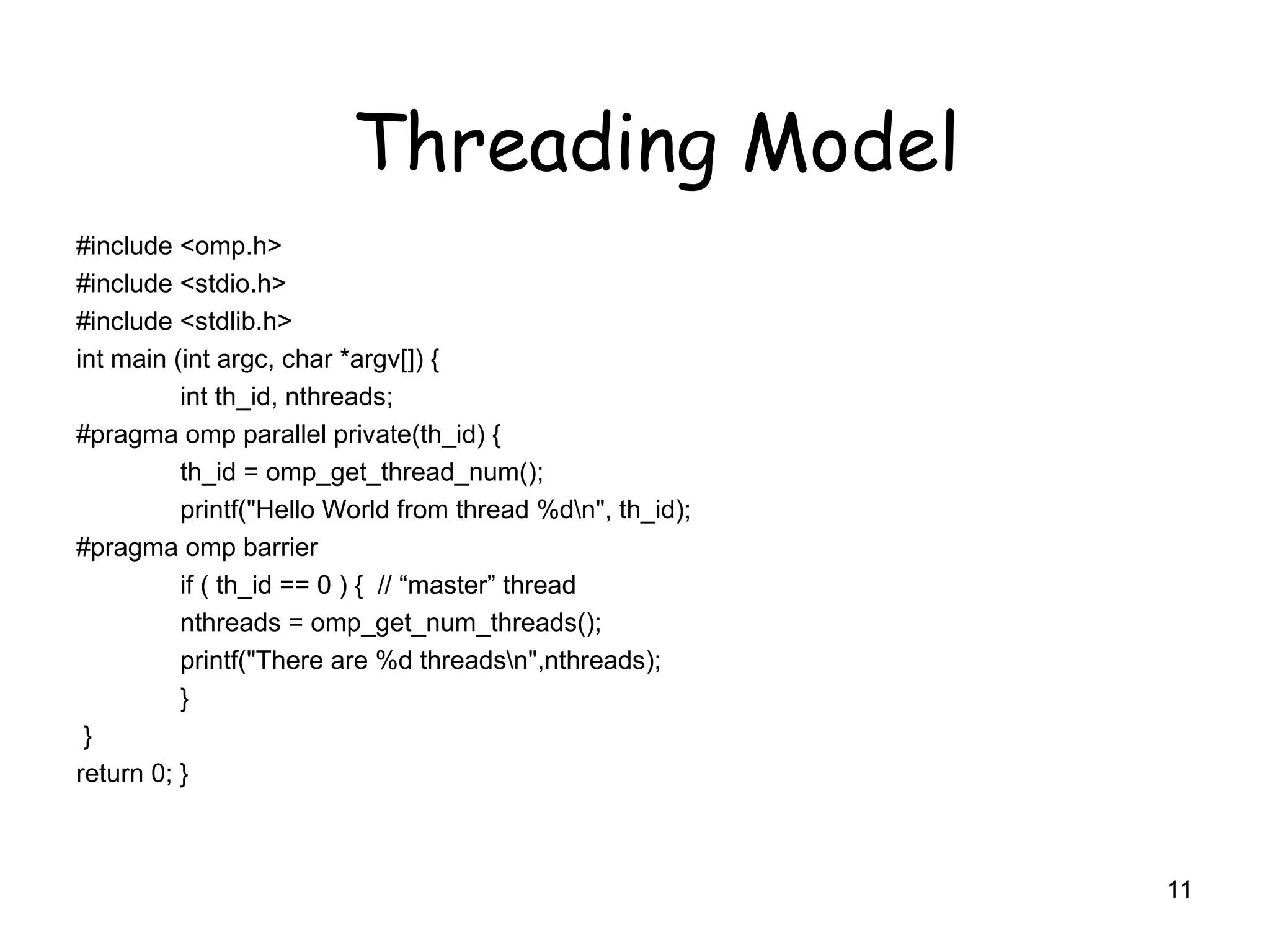 #include <omp.h>
#include <stdio.h>
#include <stdlib.h>
int main (int argc, char *argv[]) {
int th_id, nthreads;
#pragma omp parallel private(th_id) {
th_id = omp_get_thread_num();
printf("Hello World from thread %dn", th_id);
#pragma omp barrier
if ( th_id == 0 ) { // “master” thread
nthreads = omp_get_num_threads();
printf("There are %d threadsn",nthreads);
}
}
return 0; }
11
Threading Model
 