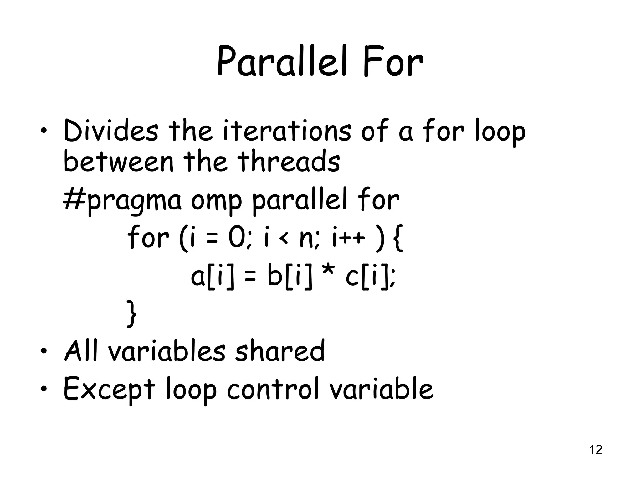 12
Parallel For
• Divides the iterations of a for loop
between the threads
#pragma omp parallel for
for (i = 0; i < n; i++ ) {
a[i] = b[i] * c[i];
}
• All variables shared
• Except loop control variable
 