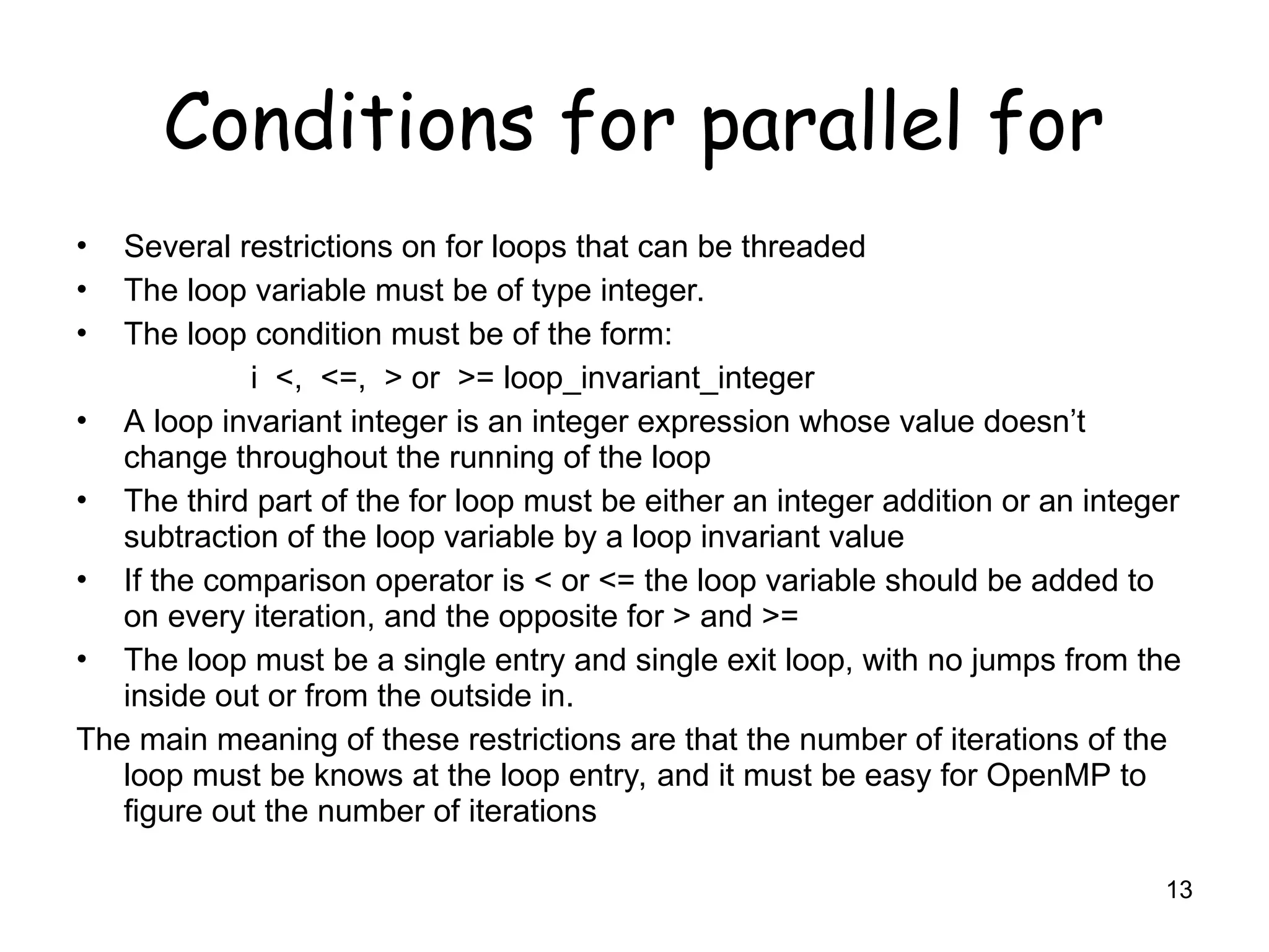 13
Conditions for parallel for
• Several restrictions on for loops that can be threaded
• The loop variable must be of type integer.
• The loop condition must be of the form:
i <, <=, > or >= loop_invariant_integer
• A loop invariant integer is an integer expression whose value doesn’t
change throughout the running of the loop
• The third part of the for loop must be either an integer addition or an integer
subtraction of the loop variable by a loop invariant value
• If the comparison operator is < or <= the loop variable should be added to
on every iteration, and the opposite for > and >=
• The loop must be a single entry and single exit loop, with no jumps from the
inside out or from the outside in.
The main meaning of these restrictions are that the number of iterations of the
loop must be knows at the loop entry, and it must be easy for OpenMP to
figure out the number of iterations
 