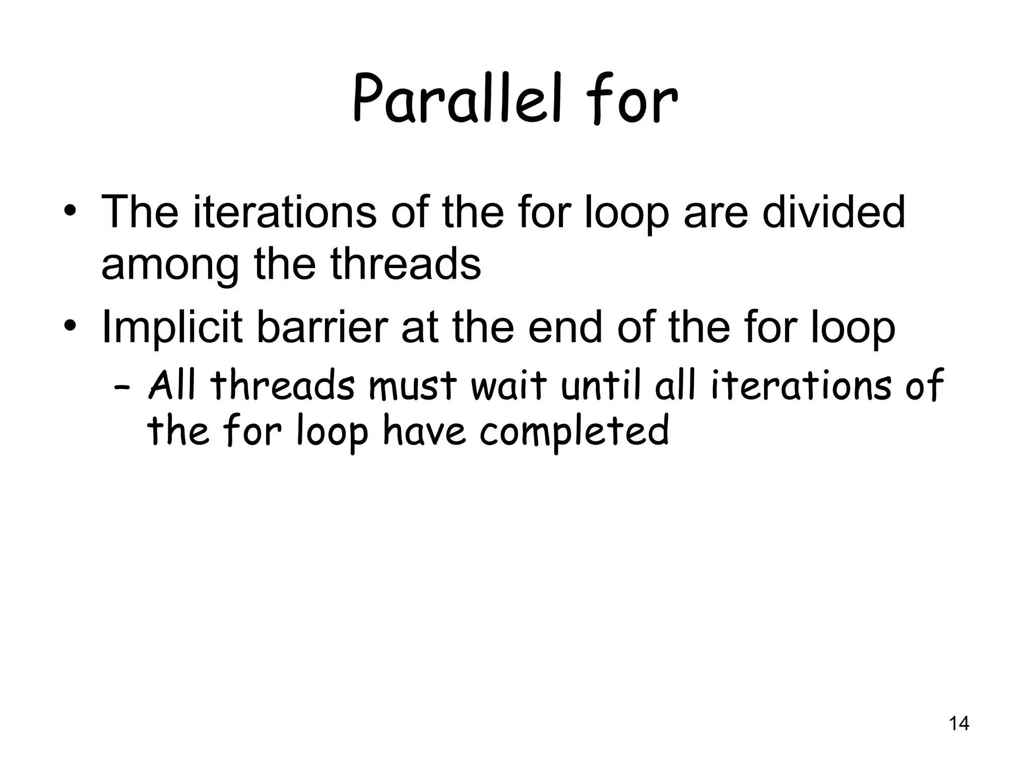 14
Parallel for
• The iterations of the for loop are divided
among the threads
• Implicit barrier at the end of the for loop
– All threads must wait until all iterations of
the for loop have completed
 