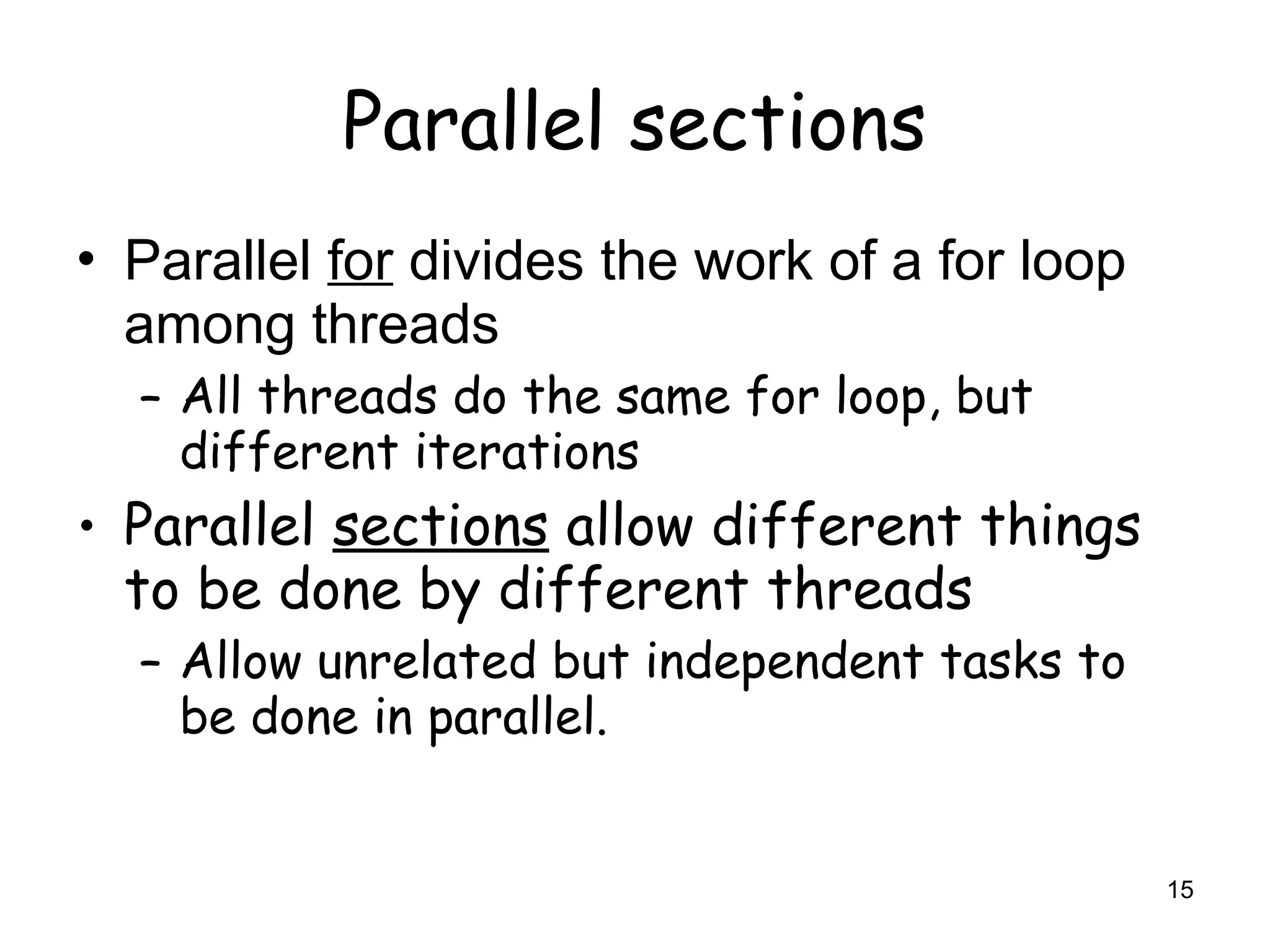 15
Parallel sections
• Parallel for divides the work of a for loop
among threads
– All threads do the same for loop, but
different iterations
• Parallel sections allow different things
to be done by different threads
– Allow unrelated but independent tasks to
be done in parallel.
 