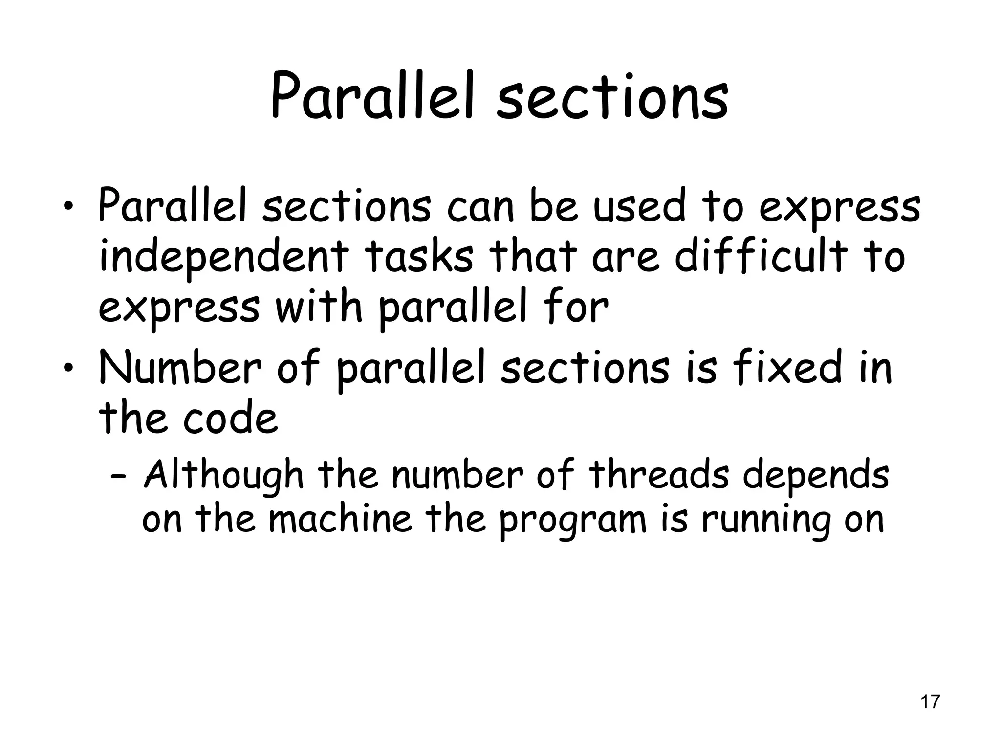 17
Parallel sections
• Parallel sections can be used to express
independent tasks that are difficult to
express with parallel for
• Number of parallel sections is fixed in
the code
– Although the number of threads depends
on the machine the program is running on
 