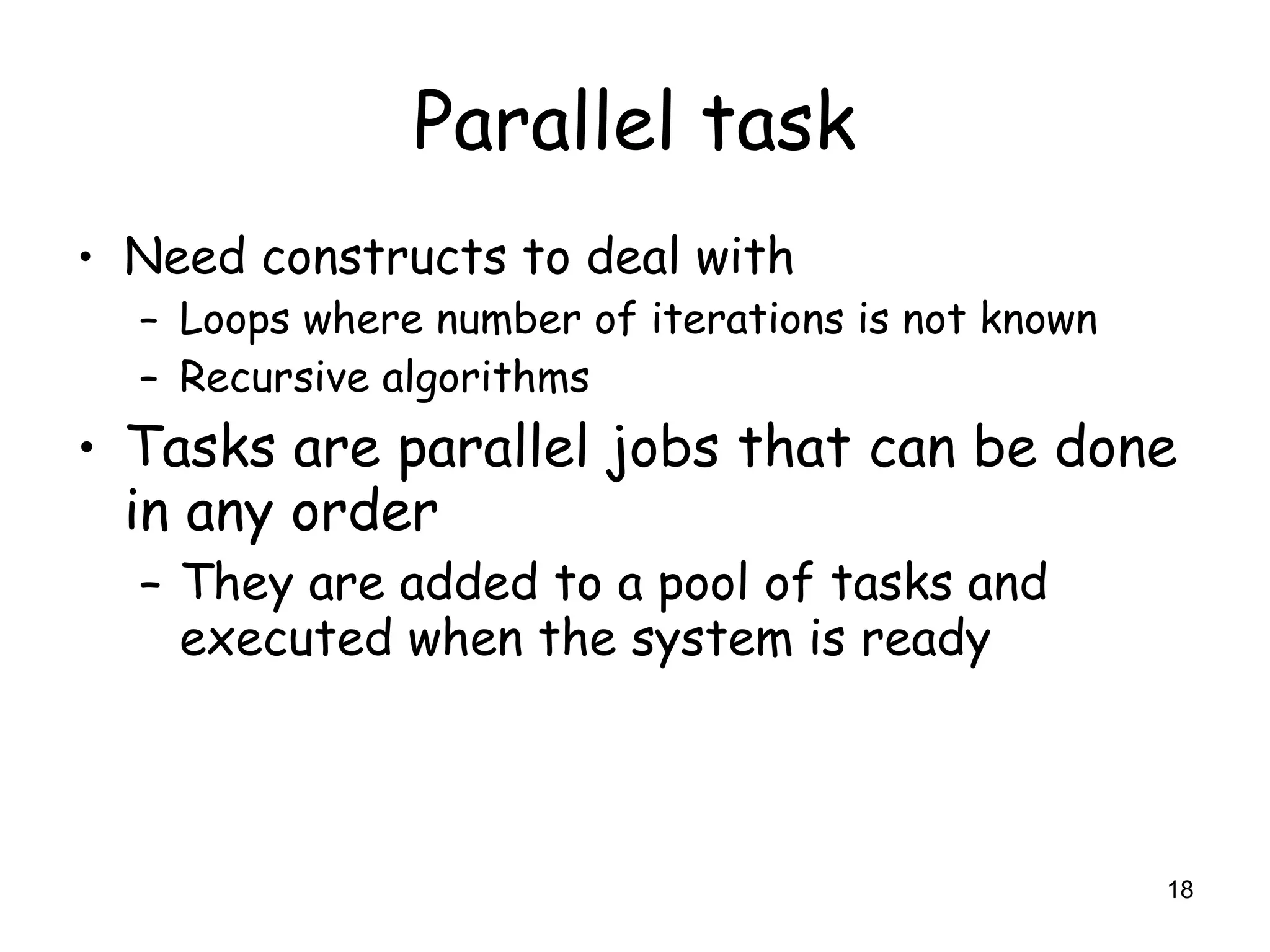 18
Parallel task
• Need constructs to deal with
– Loops where number of iterations is not known
– Recursive algorithms
• Tasks are parallel jobs that can be done
in any order
– They are added to a pool of tasks and
executed when the system is ready
 