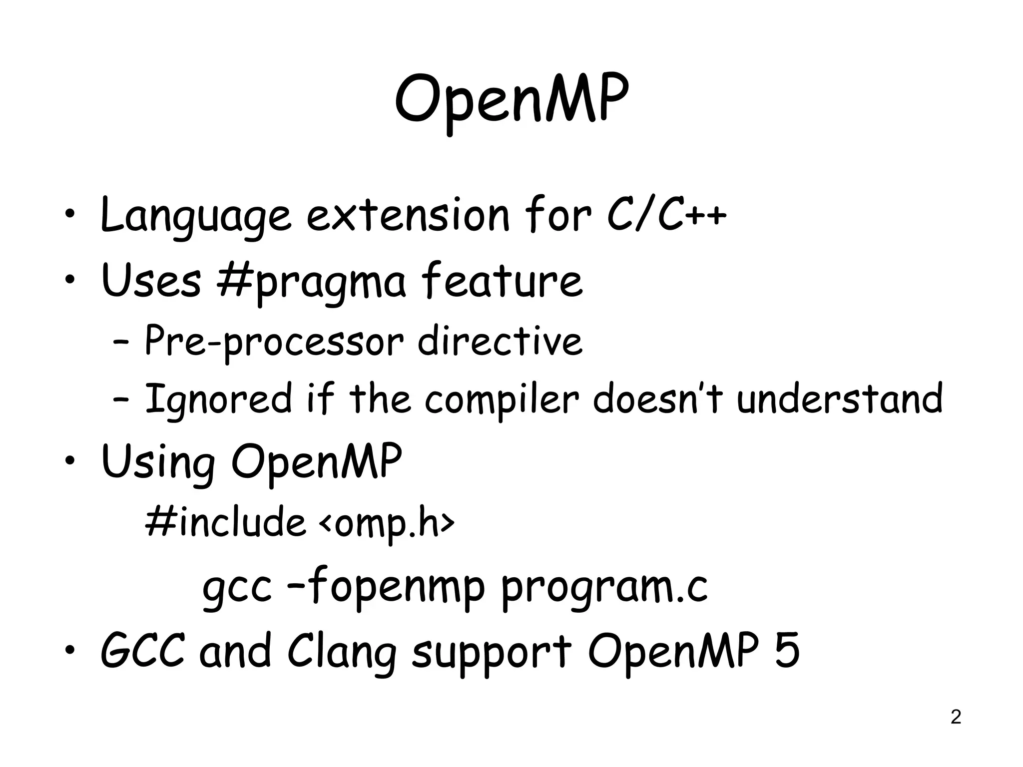 2
OpenMP
• Language extension for C/C++
• Uses #pragma feature
– Pre-processor directive
– Ignored if the compiler doesn’t understand
• Using OpenMP
#include <omp.h>
gcc –fopenmp program.c
• GCC and Clang support OpenMP 5
 