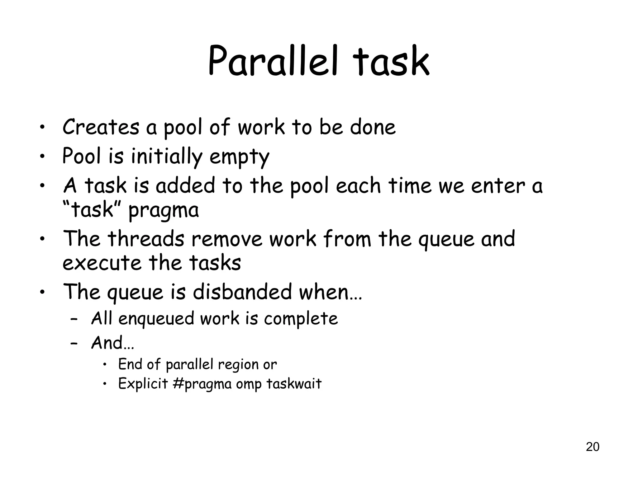 20
Parallel task
• Creates a pool of work to be done
• Pool is initially empty
• A task is added to the pool each time we enter a
“task” pragma
• The threads remove work from the queue and
execute the tasks
• The queue is disbanded when…
– All enqueued work is complete
– And…
• End of parallel region or
• Explicit #pragma omp taskwait
 