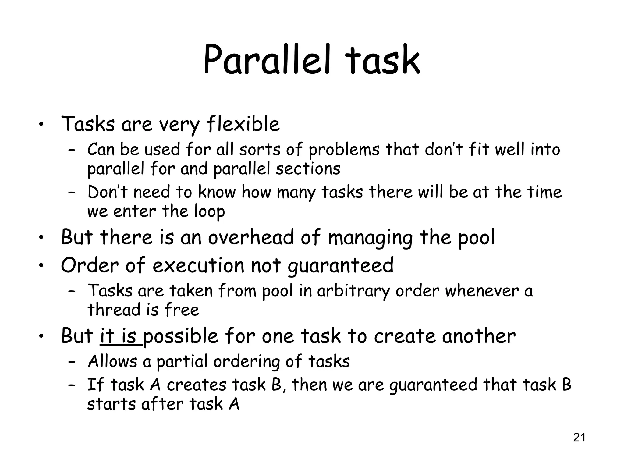21
Parallel task
• Tasks are very flexible
– Can be used for all sorts of problems that don’t fit well into
parallel for and parallel sections
– Don’t need to know how many tasks there will be at the time
we enter the loop
• But there is an overhead of managing the pool
• Order of execution not guaranteed
– Tasks are taken from pool in arbitrary order whenever a
thread is free
• But it is possible for one task to create another
– Allows a partial ordering of tasks
– If task A creates task B, then we are guaranteed that task B
starts after task A
 