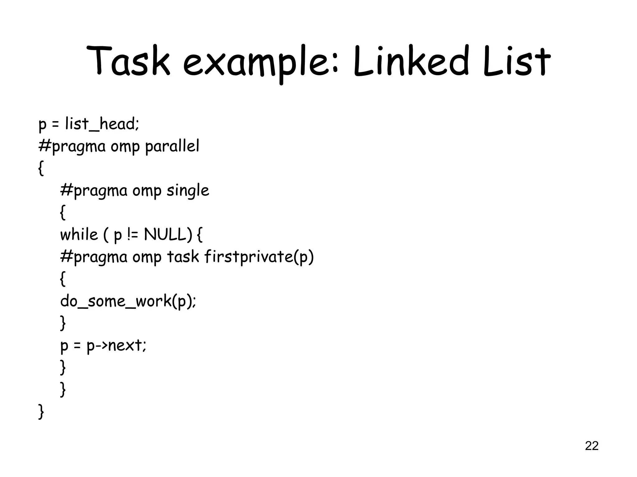 22
Task example: Linked List
p = list_head;
#pragma omp parallel
{
#pragma omp single
{
while ( p != NULL) {
#pragma omp task firstprivate(p)
{
do_some_work(p);
}
p = p->next;
}
}
}
 