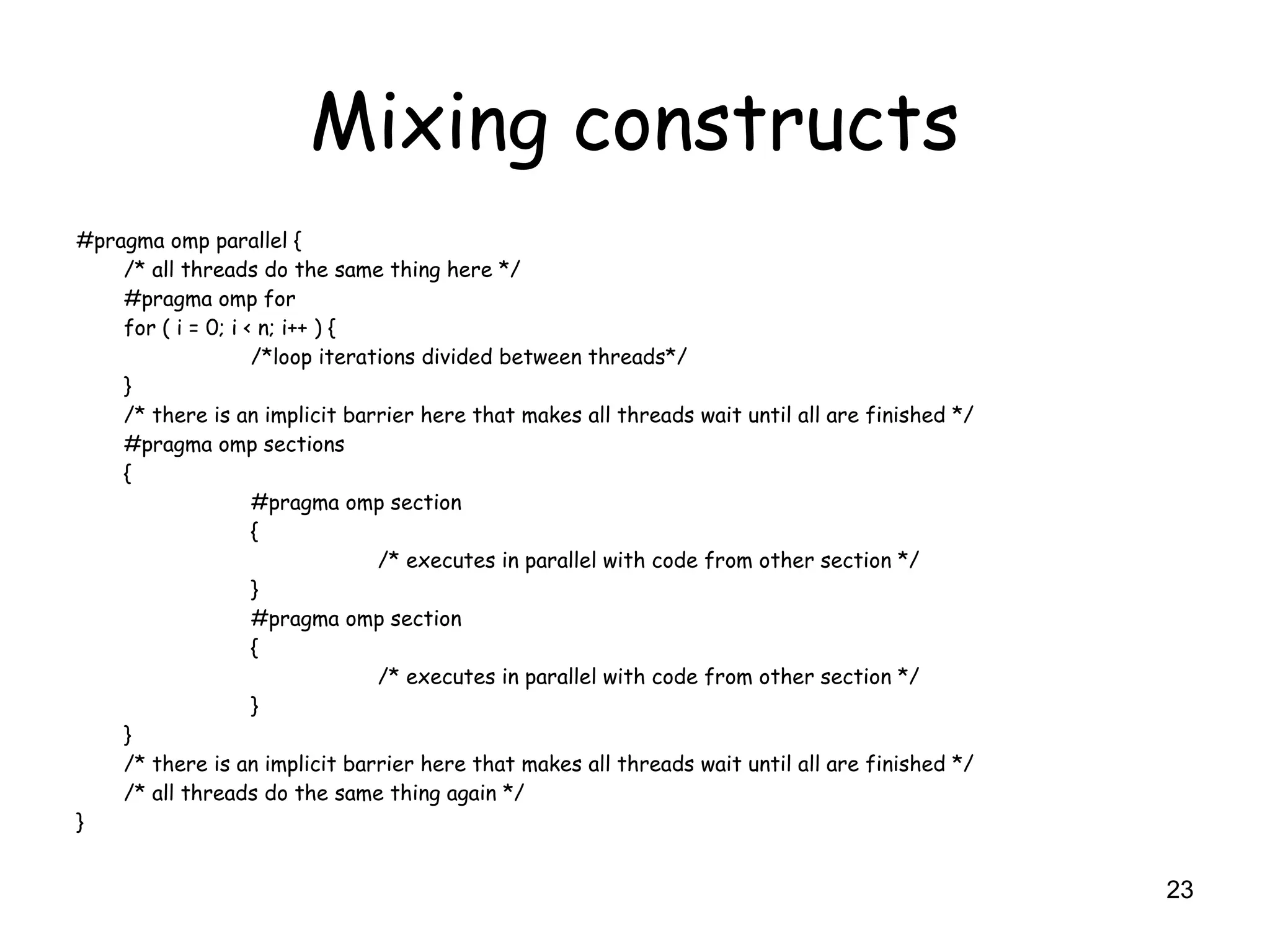 23
Mixing constructs
#pragma omp parallel {
/* all threads do the same thing here */
#pragma omp for
for ( i = 0; i < n; i++ ) {
/*loop iterations divided between threads*/
}
/* there is an implicit barrier here that makes all threads wait until all are finished */
#pragma omp sections
{
#pragma omp section
{
/* executes in parallel with code from other section */
}
#pragma omp section
{
/* executes in parallel with code from other section */
}
}
/* there is an implicit barrier here that makes all threads wait until all are finished */
/* all threads do the same thing again */
}
 