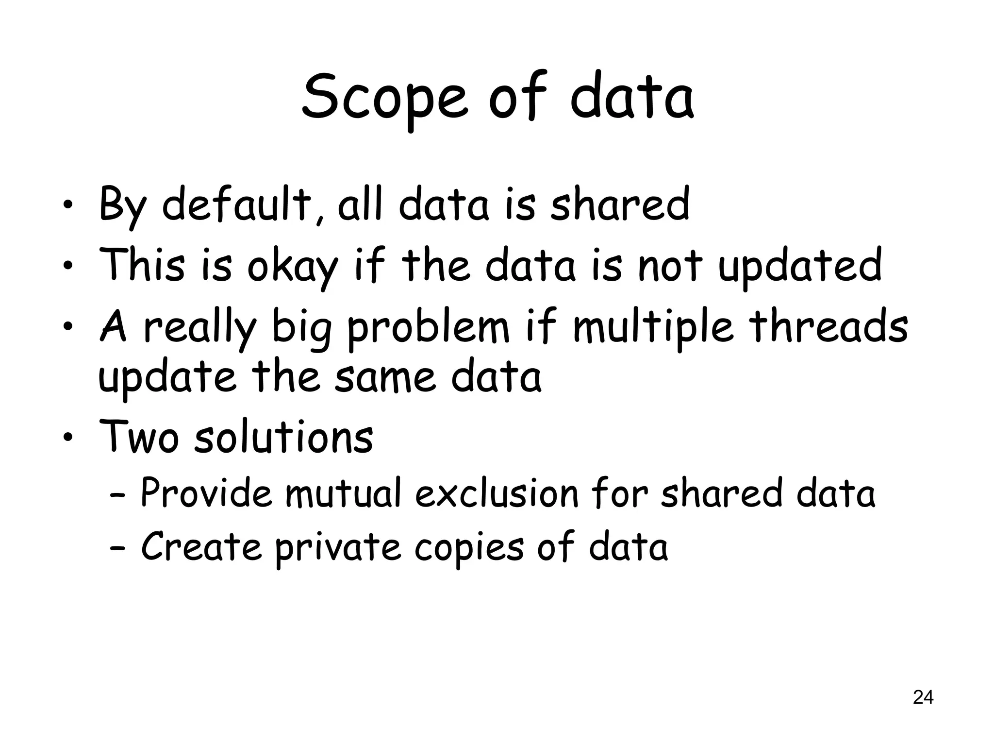 24
Scope of data
• By default, all data is shared
• This is okay if the data is not updated
• A really big problem if multiple threads
update the same data
• Two solutions
– Provide mutual exclusion for shared data
– Create private copies of data
 