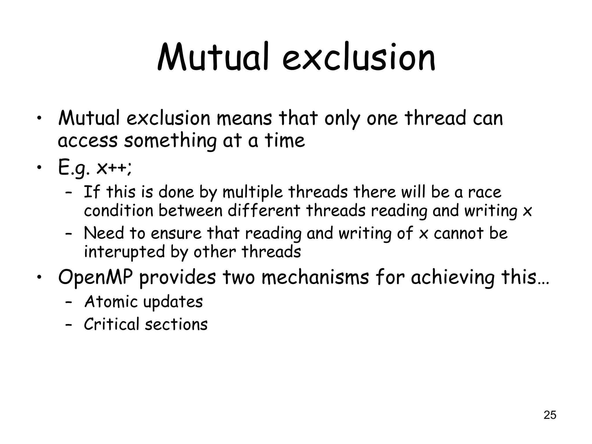 25
Mutual exclusion
• Mutual exclusion means that only one thread can
access something at a time
• E.g. x++;
– If this is done by multiple threads there will be a race
condition between different threads reading and writing x
– Need to ensure that reading and writing of x cannot be
interupted by other threads
• OpenMP provides two mechanisms for achieving this…
– Atomic updates
– Critical sections
 