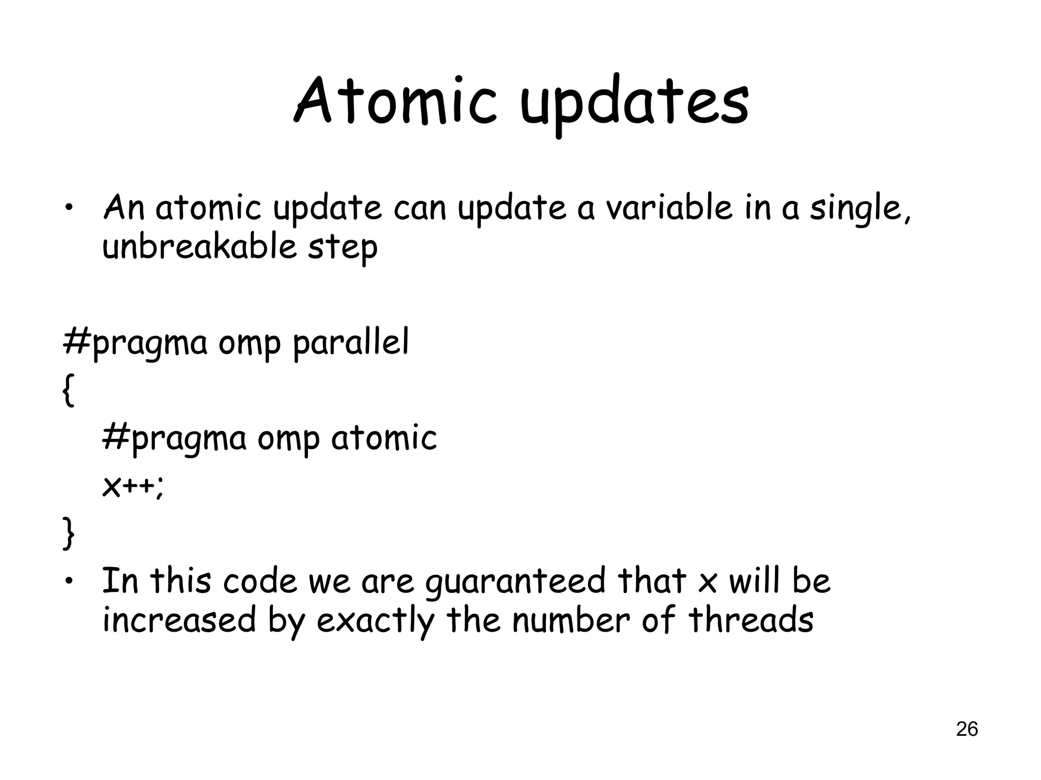 26
Atomic updates
• An atomic update can update a variable in a single,
unbreakable step
#pragma omp parallel
{
#pragma omp atomic
x++;
}
• In this code we are guaranteed that x will be
increased by exactly the number of threads
 