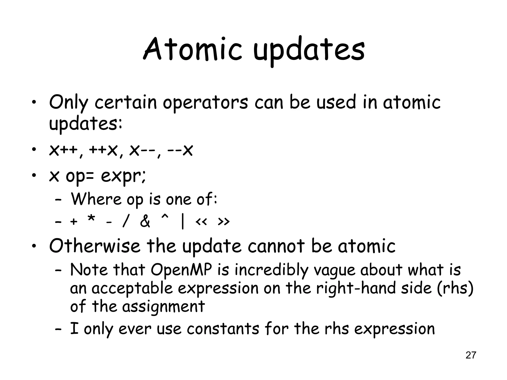 27
Atomic updates
• Only certain operators can be used in atomic
updates:
• x++, ++x, x--, --x
• x op= expr;
– Where op is one of:
– + * - / & ^ | << >>
• Otherwise the update cannot be atomic
– Note that OpenMP is incredibly vague about what is
an acceptable expression on the right-hand side (rhs)
of the assignment
– I only ever use constants for the rhs expression
 