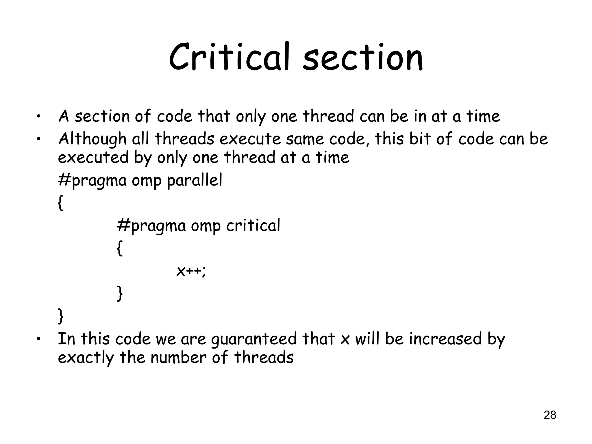 28
Critical section
• A section of code that only one thread can be in at a time
• Although all threads execute same code, this bit of code can be
executed by only one thread at a time
#pragma omp parallel
{
#pragma omp critical
{
x++;
}
}
• In this code we are guaranteed that x will be increased by
exactly the number of threads
 