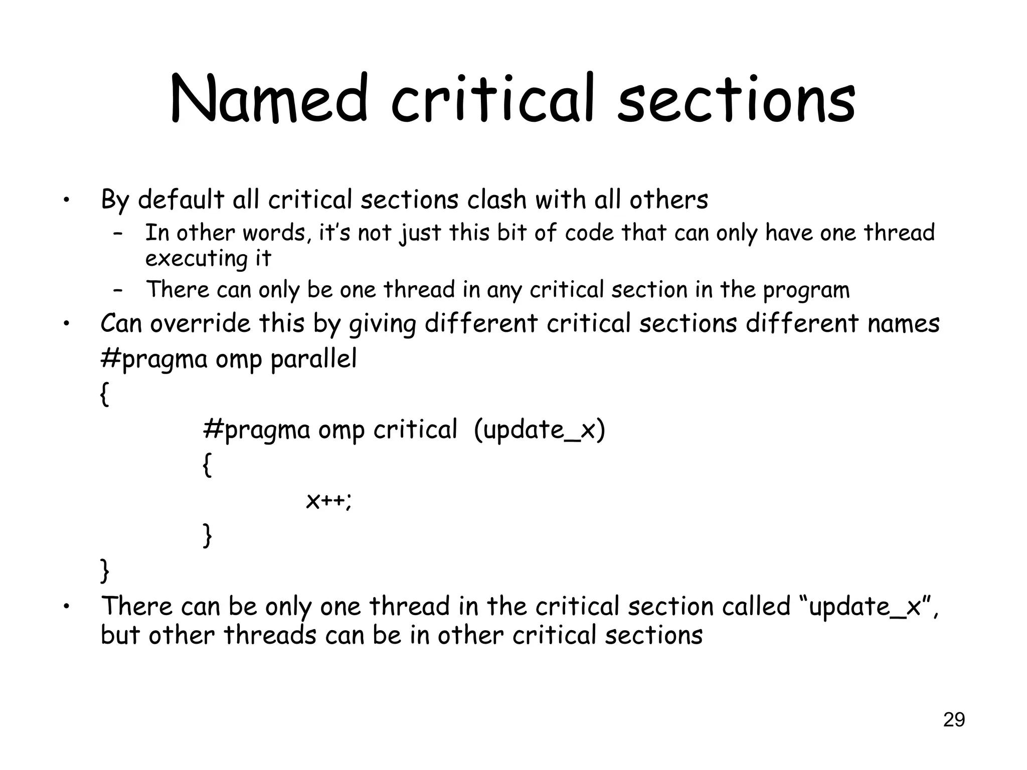 29
Named critical sections
• By default all critical sections clash with all others
– In other words, it’s not just this bit of code that can only have one thread
executing it
– There can only be one thread in any critical section in the program
• Can override this by giving different critical sections different names
#pragma omp parallel
{
#pragma omp critical (update_x)
{
x++;
}
}
• There can be only one thread in the critical section called “update_x”,
but other threads can be in other critical sections
 