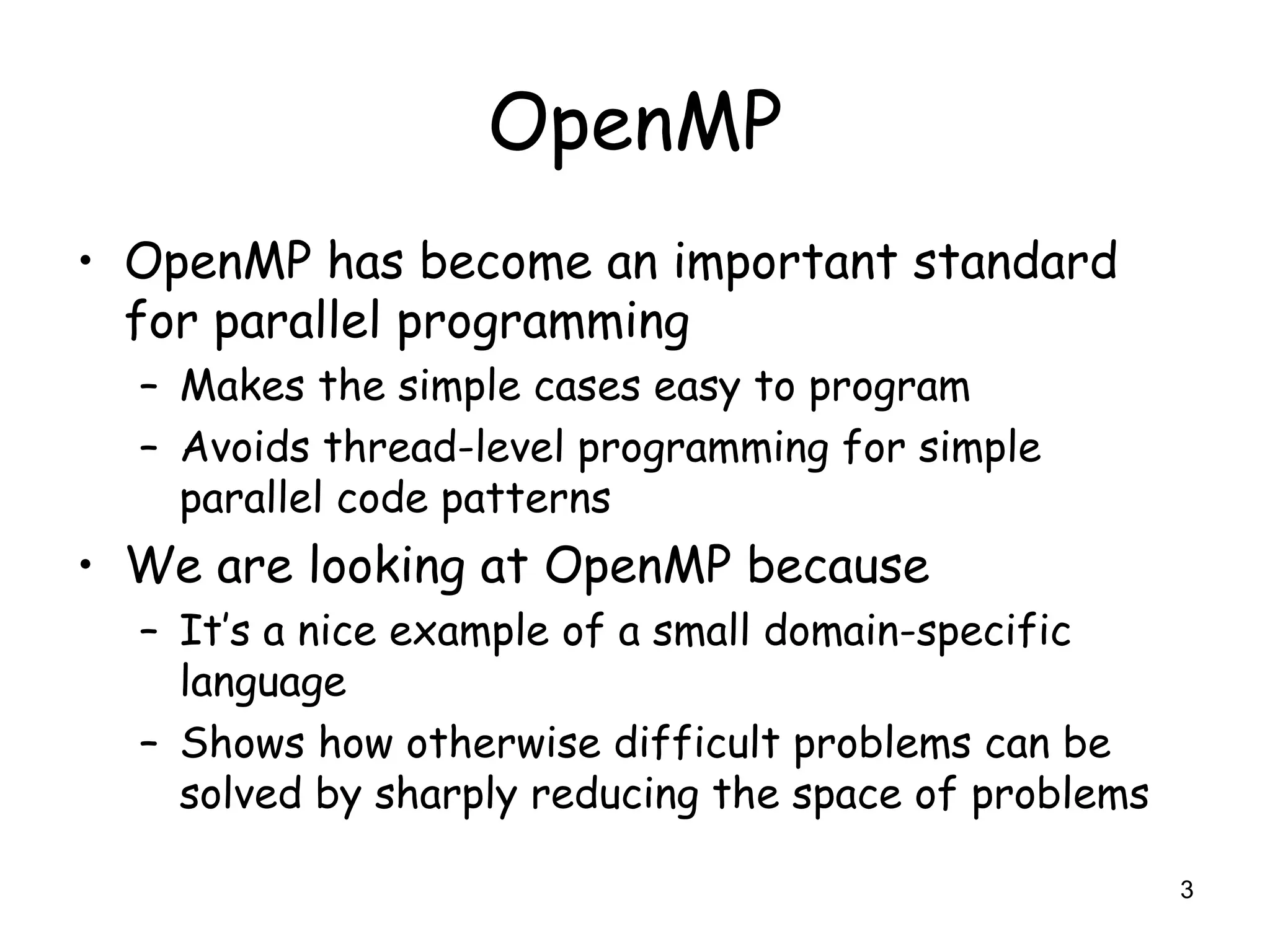 3
OpenMP
• OpenMP has become an important standard
for parallel programming
– Makes the simple cases easy to program
– Avoids thread-level programming for simple
parallel code patterns
• We are looking at OpenMP because
– It’s a nice example of a small domain-specific
language
– Shows how otherwise difficult problems can be
solved by sharply reducing the space of problems
 