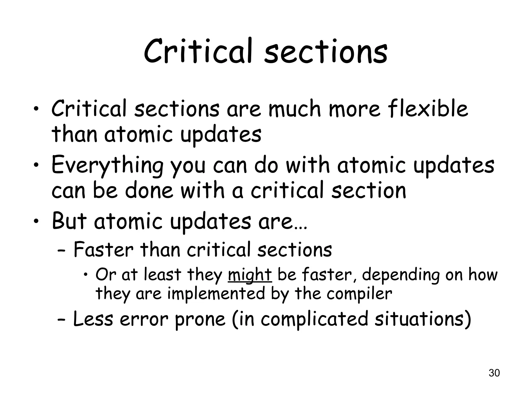 30
Critical sections
• Critical sections are much more flexible
than atomic updates
• Everything you can do with atomic updates
can be done with a critical section
• But atomic updates are…
– Faster than critical sections
• Or at least they might be faster, depending on how
they are implemented by the compiler
– Less error prone (in complicated situations)
 