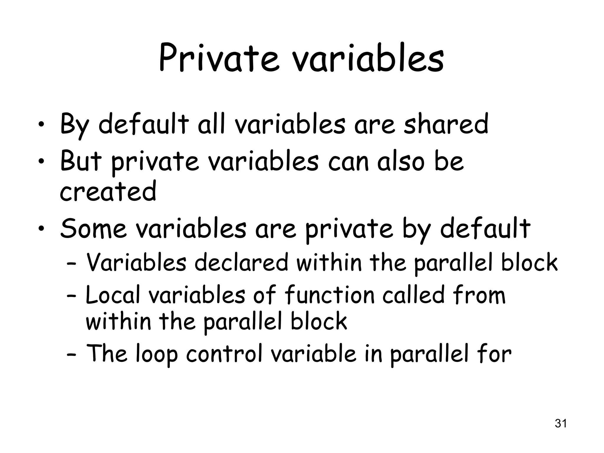 31
Private variables
• By default all variables are shared
• But private variables can also be
created
• Some variables are private by default
– Variables declared within the parallel block
– Local variables of function called from
within the parallel block
– The loop control variable in parallel for
 