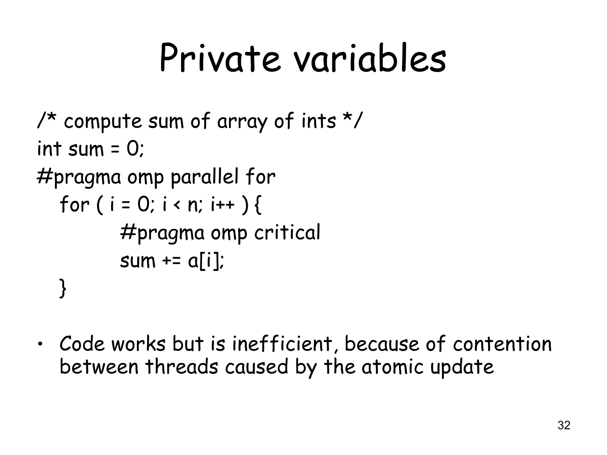 32
Private variables
/* compute sum of array of ints */
int sum = 0;
#pragma omp parallel for
for ( i = 0; i < n; i++ ) {
#pragma omp critical
sum += a[i];
}
• Code works but is inefficient, because of contention
between threads caused by the atomic update
 