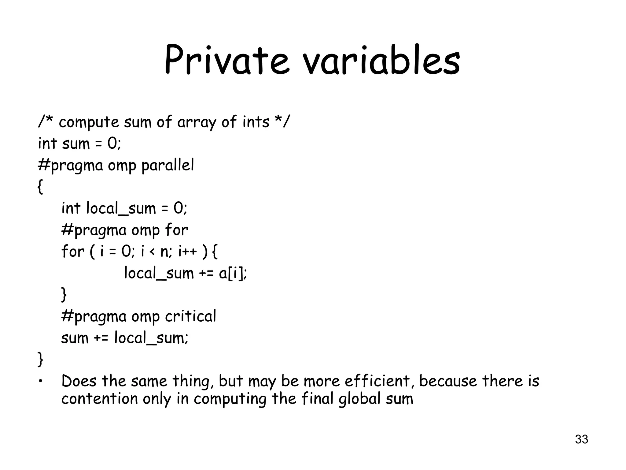 33
Private variables
/* compute sum of array of ints */
int sum = 0;
#pragma omp parallel
{
int local_sum = 0;
#pragma omp for
for ( i = 0; i < n; i++ ) {
local_sum += a[i];
}
#pragma omp critical
sum += local_sum;
}
• Does the same thing, but may be more efficient, because there is
contention only in computing the final global sum
 