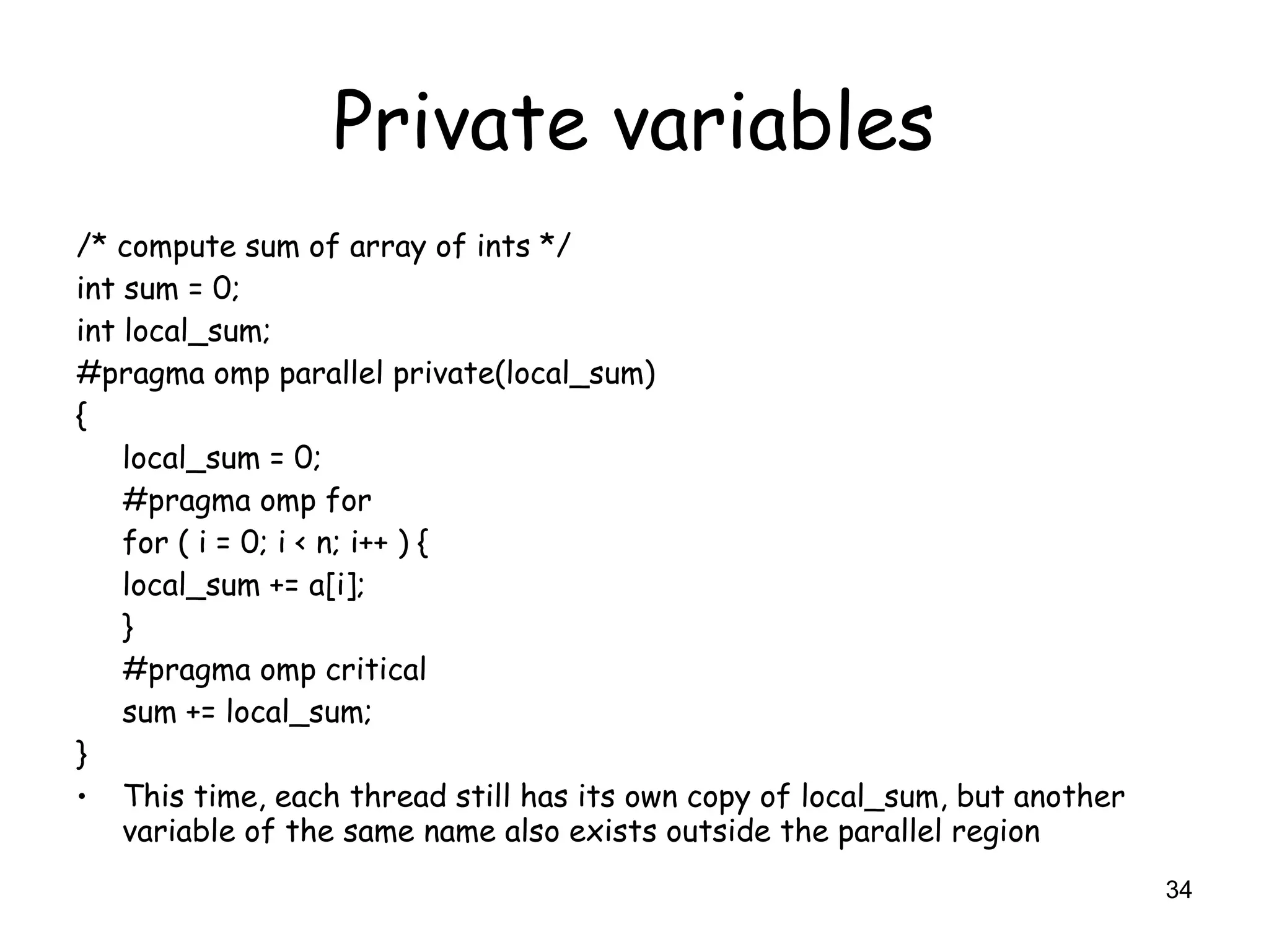 34
Private variables
/* compute sum of array of ints */
int sum = 0;
int local_sum;
#pragma omp parallel private(local_sum)
{
local_sum = 0;
#pragma omp for
for ( i = 0; i < n; i++ ) {
local_sum += a[i];
}
#pragma omp critical
sum += local_sum;
}
• This time, each thread still has its own copy of local_sum, but another
variable of the same name also exists outside the parallel region
 