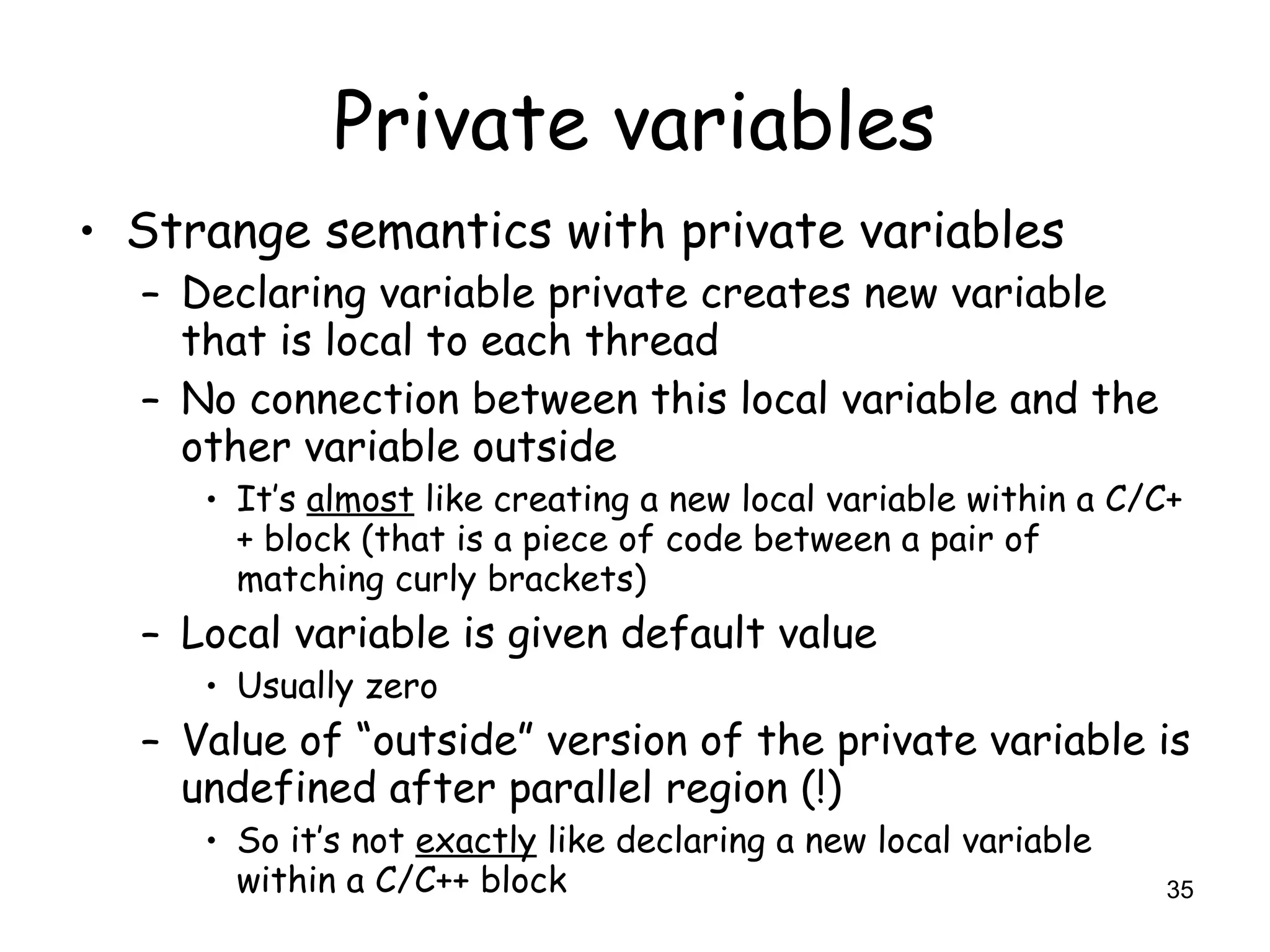 35
Private variables
• Strange semantics with private variables
– Declaring variable private creates new variable
that is local to each thread
– No connection between this local variable and the
other variable outside
• It’s almost like creating a new local variable within a C/C+
+ block (that is a piece of code between a pair of
matching curly brackets)
– Local variable is given default value
• Usually zero
– Value of “outside” version of the private variable is
undefined after parallel region (!)
• So it’s not exactly like declaring a new local variable
within a C/C++ block
 