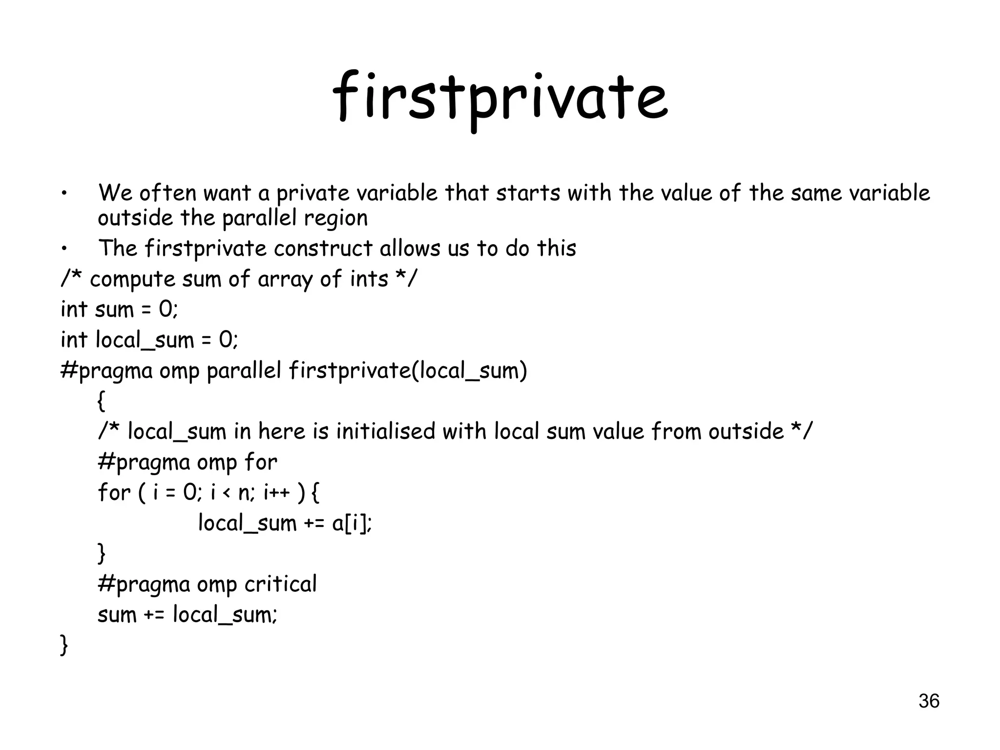 36
firstprivate
• We often want a private variable that starts with the value of the same variable
outside the parallel region
• The firstprivate construct allows us to do this
/* compute sum of array of ints */
int sum = 0;
int local_sum = 0;
#pragma omp parallel firstprivate(local_sum)
{
/* local_sum in here is initialised with local sum value from outside */
#pragma omp for
for ( i = 0; i < n; i++ ) {
local_sum += a[i];
}
#pragma omp critical
sum += local_sum;
}
 