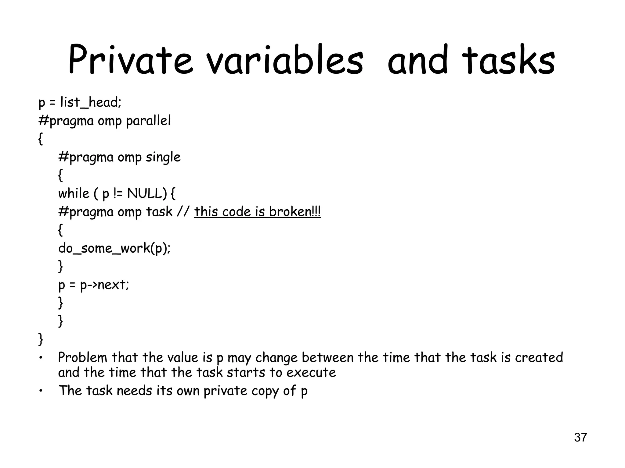 37
Private variables and tasks
p = list_head;
#pragma omp parallel
{
#pragma omp single
{
while ( p != NULL) {
#pragma omp task // this code is broken!!!
{
do_some_work(p);
}
p = p->next;
}
}
}
• Problem that the value is p may change between the time that the task is created
and the time that the task starts to execute
• The task needs its own private copy of p
 