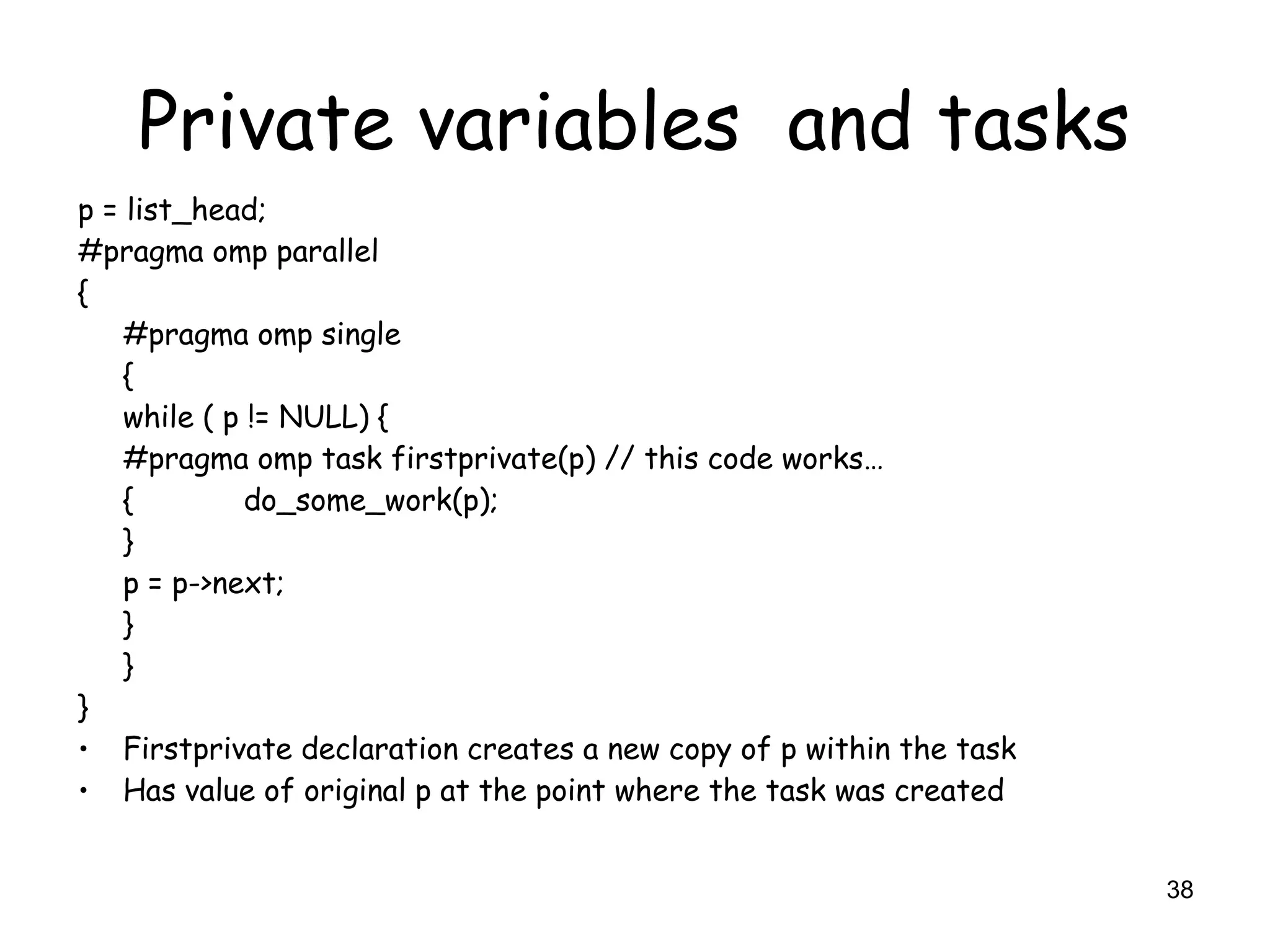 38
Private variables and tasks
p = list_head;
#pragma omp parallel
{
#pragma omp single
{
while ( p != NULL) {
#pragma omp task firstprivate(p) // this code works…
{ do_some_work(p);
}
p = p->next;
}
}
}
• Firstprivate declaration creates a new copy of p within the task
• Has value of original p at the point where the task was created
 