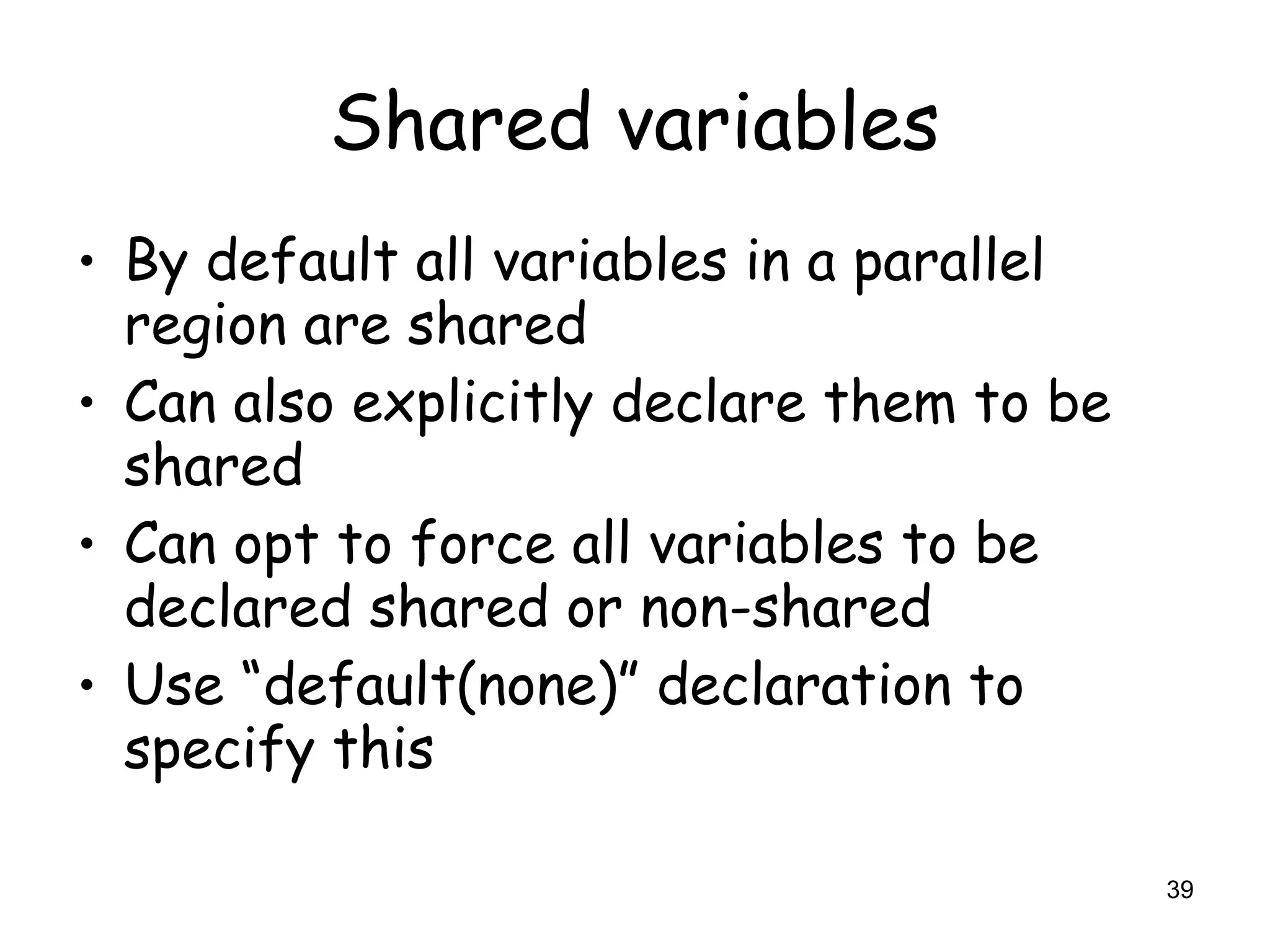 39
Shared variables
• By default all variables in a parallel
region are shared
• Can also explicitly declare them to be
shared
• Can opt to force all variables to be
declared shared or non-shared
• Use “default(none)” declaration to
specify this
 