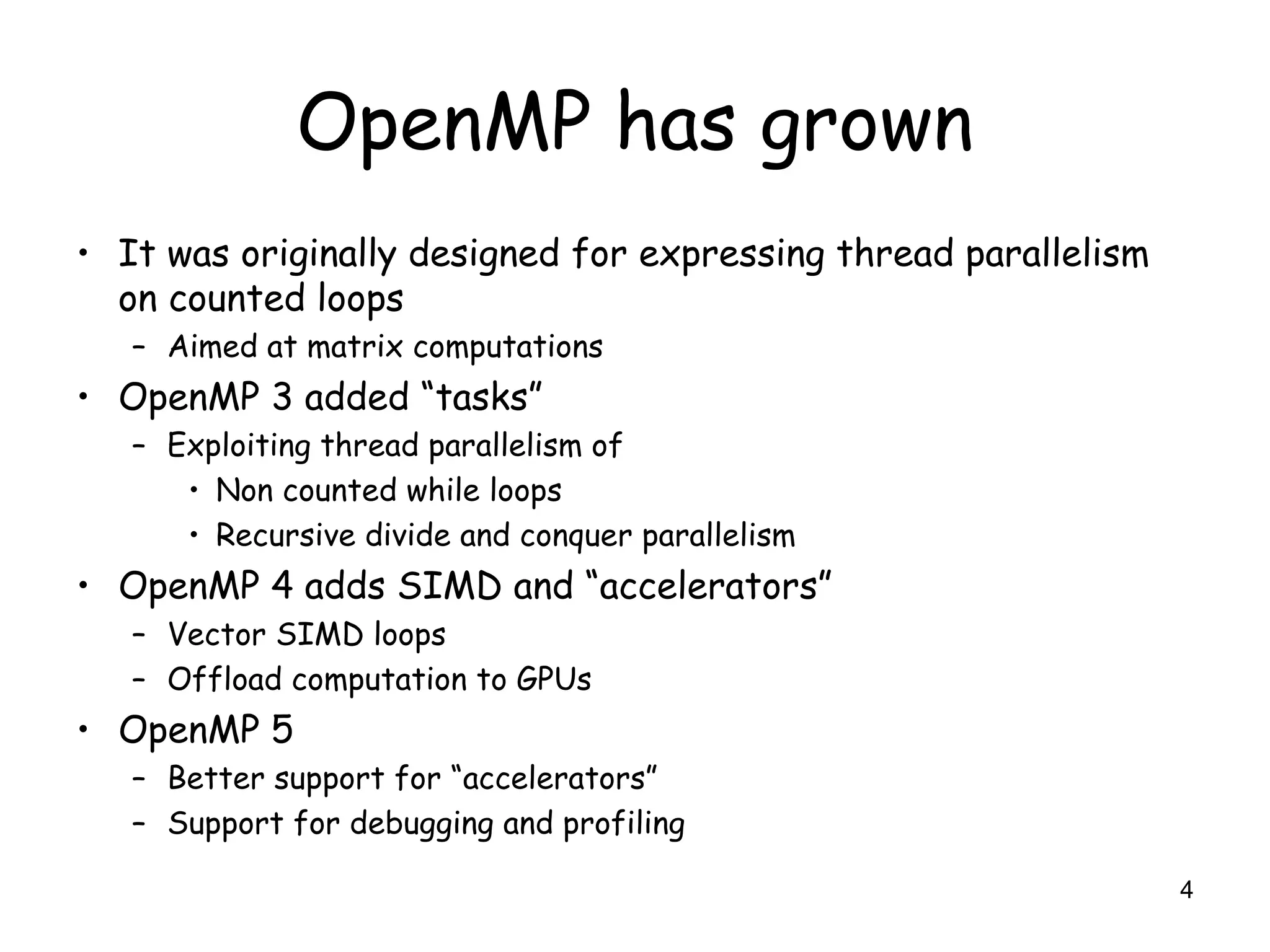 4
OpenMP has grown
• It was originally designed for expressing thread parallelism
on counted loops
– Aimed at matrix computations
• OpenMP 3 added “tasks”
– Exploiting thread parallelism of
• Non counted while loops
• Recursive divide and conquer parallelism
• OpenMP 4 adds SIMD and “accelerators”
– Vector SIMD loops
– Offload computation to GPUs
• OpenMP 5
– Better support for “accelerators”
– Support for debugging and profiling
 