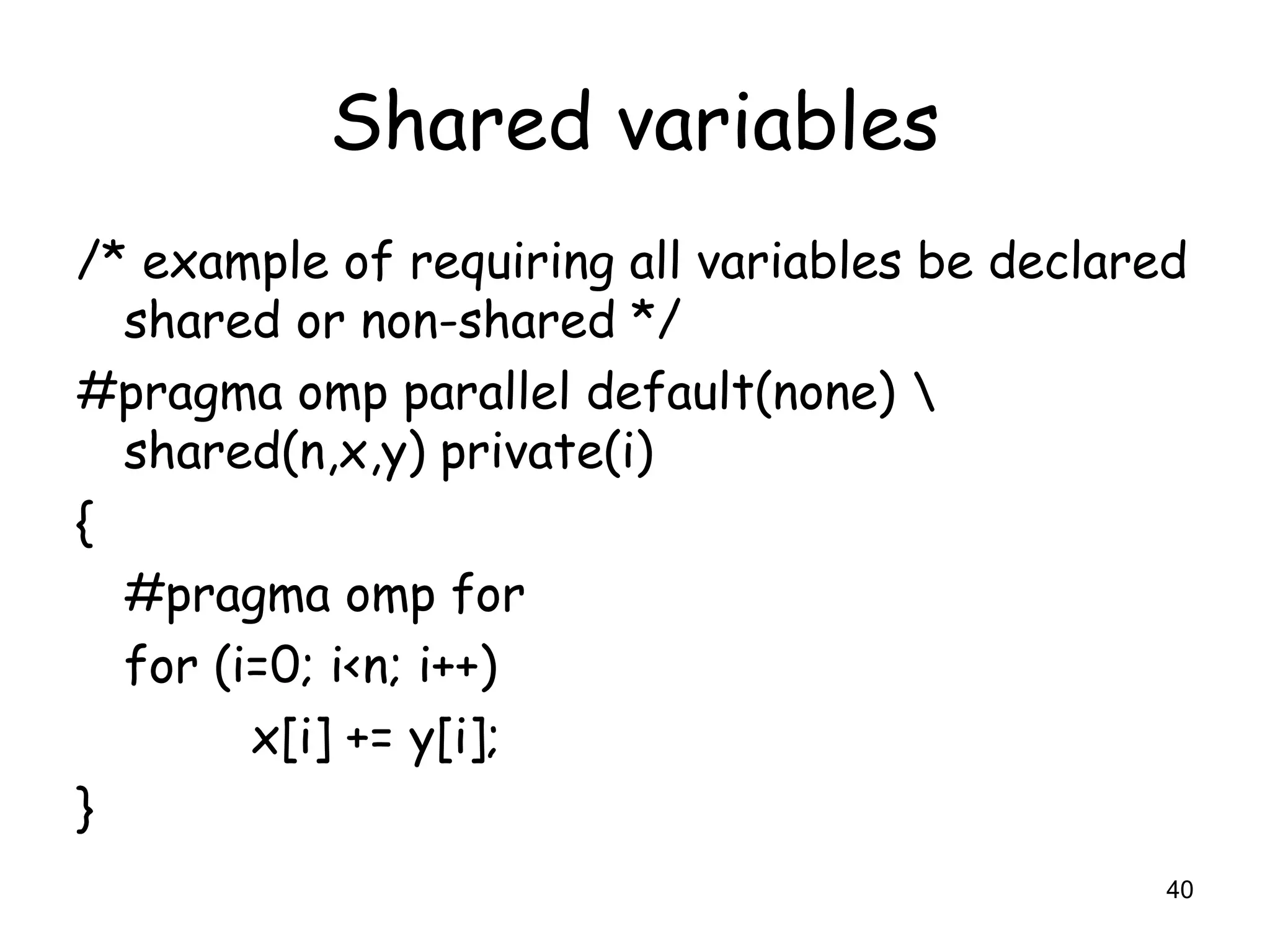 40
Shared variables
/* example of requiring all variables be declared
shared or non-shared */
#pragma omp parallel default(none) 
shared(n,x,y) private(i)
{
#pragma omp for
for (i=0; i<n; i++)
x[i] += y[i];
}
 