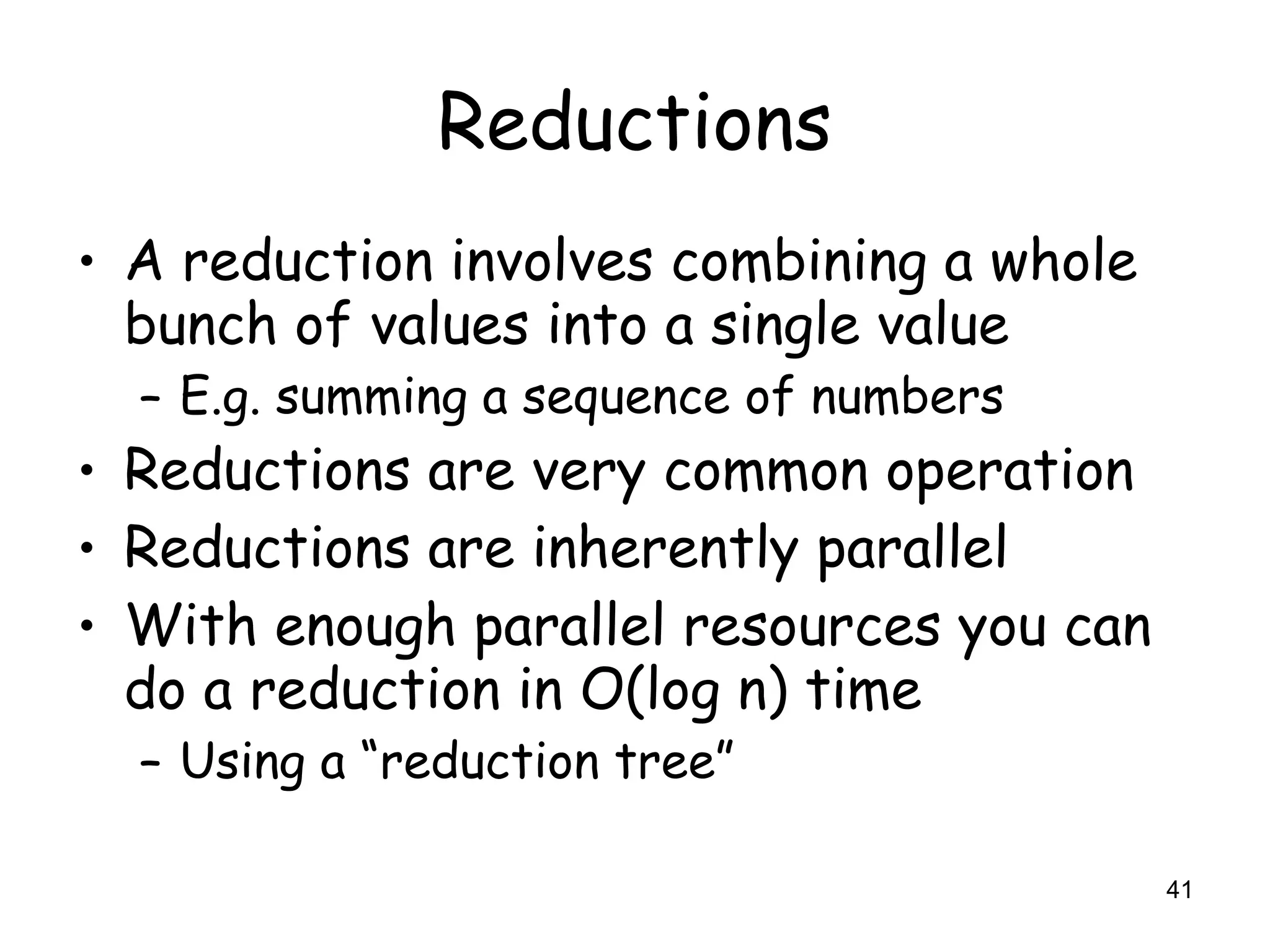 41
Reductions
• A reduction involves combining a whole
bunch of values into a single value
– E.g. summing a sequence of numbers
• Reductions are very common operation
• Reductions are inherently parallel
• With enough parallel resources you can
do a reduction in O(log n) time
– Using a “reduction tree”
 