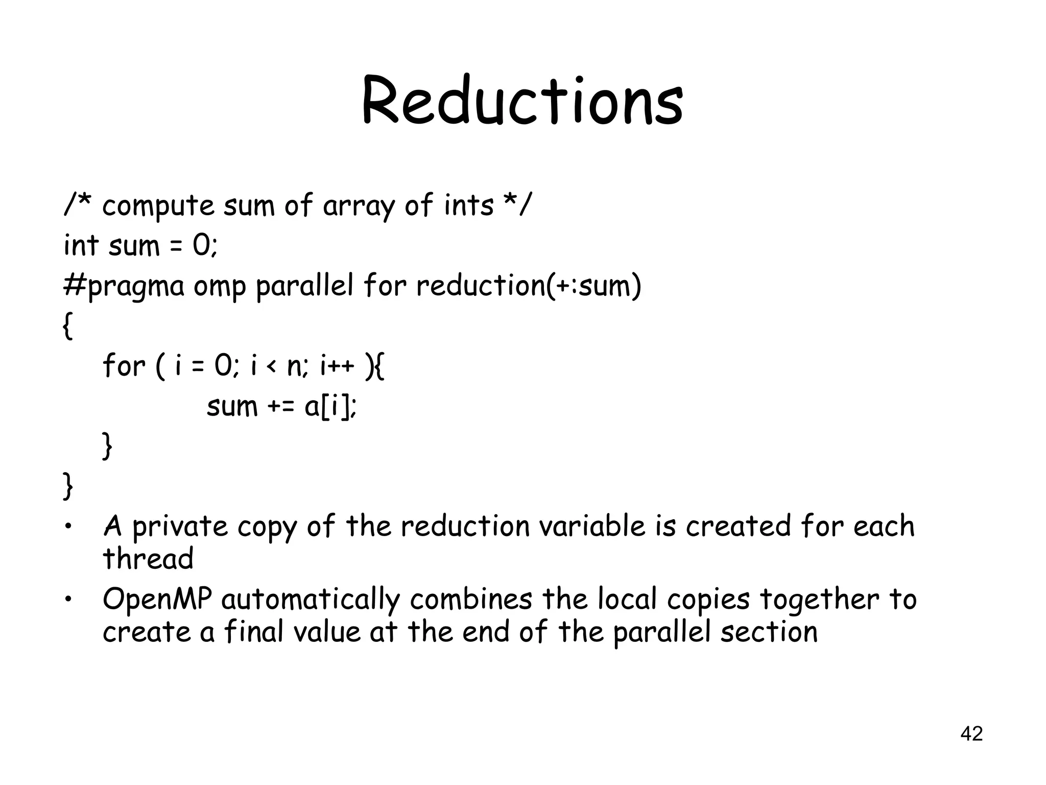 42
Reductions
/* compute sum of array of ints */
int sum = 0;
#pragma omp parallel for reduction(+:sum)
{
for ( i = 0; i < n; i++ ){
sum += a[i];
}
}
• A private copy of the reduction variable is created for each
thread
• OpenMP automatically combines the local copies together to
create a final value at the end of the parallel section
 