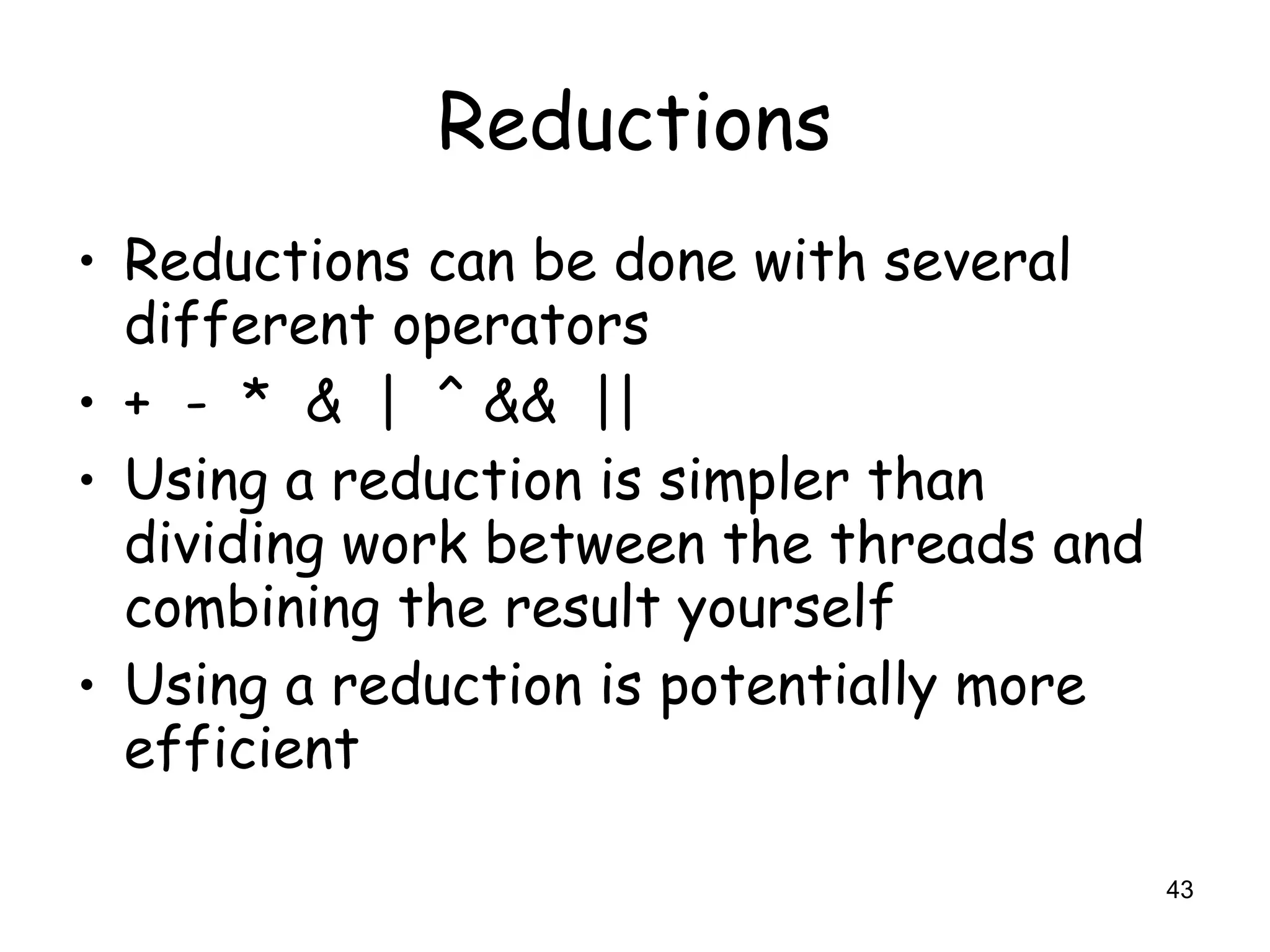 43
Reductions
• Reductions can be done with several
different operators
• + - * & | ^ && ||
• Using a reduction is simpler than
dividing work between the threads and
combining the result yourself
• Using a reduction is potentially more
efficient
 