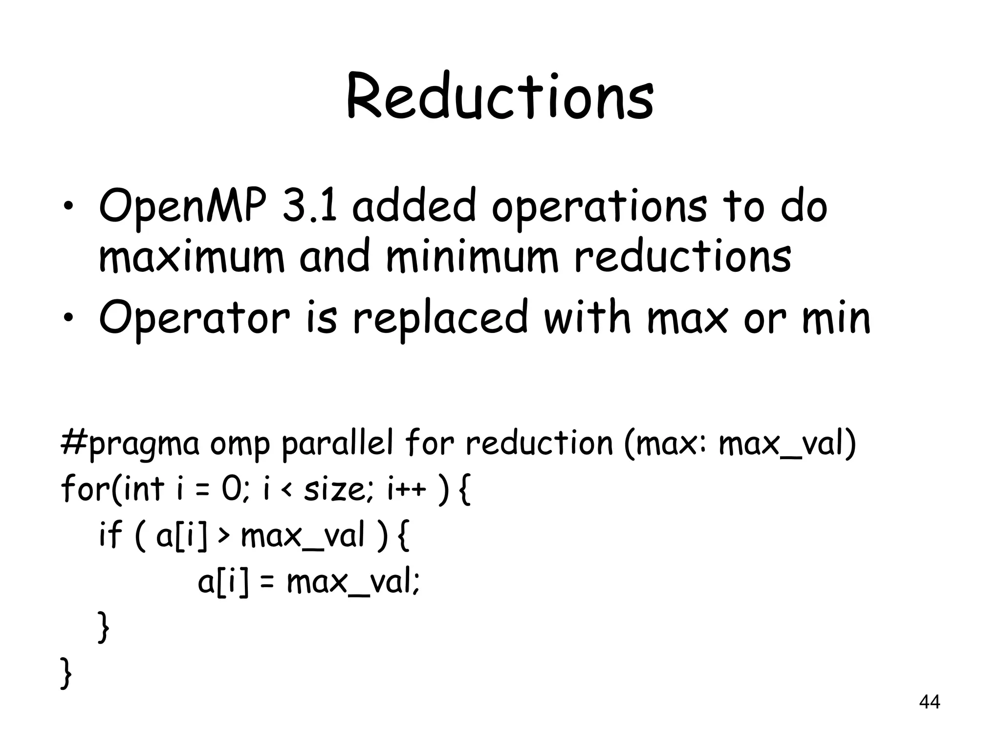 44
Reductions
• OpenMP 3.1 added operations to do
maximum and minimum reductions
• Operator is replaced with max or min
#pragma omp parallel for reduction (max: max_val)
for(int i = 0; i < size; i++ ) {
if ( a[i] > max_val ) {
a[i] = max_val;
}
}
 