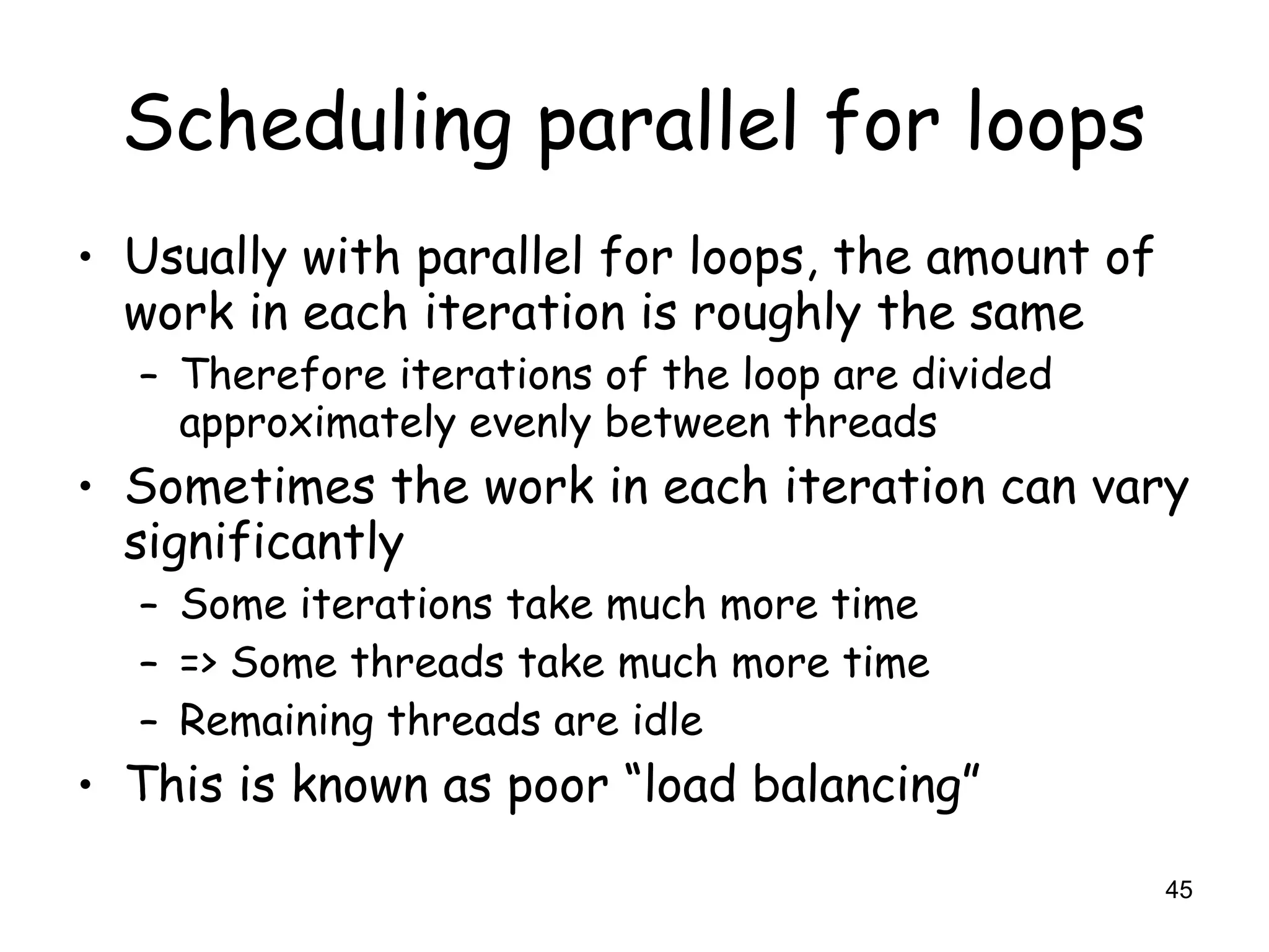 45
Scheduling parallel for loops
• Usually with parallel for loops, the amount of
work in each iteration is roughly the same
– Therefore iterations of the loop are divided
approximately evenly between threads
• Sometimes the work in each iteration can vary
significantly
– Some iterations take much more time
– => Some threads take much more time
– Remaining threads are idle
• This is known as poor “load balancing”
 