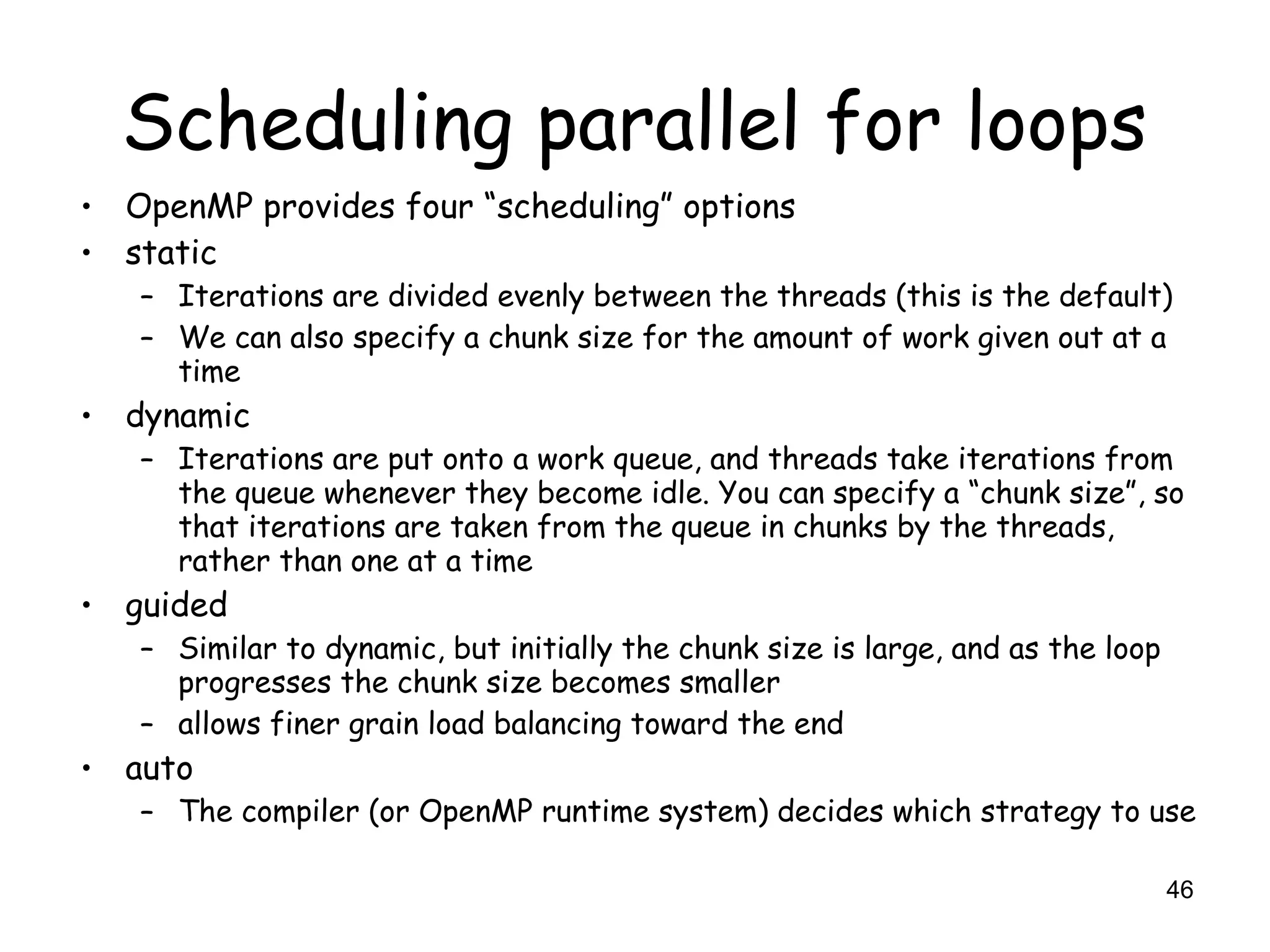 46
Scheduling parallel for loops
• OpenMP provides four “scheduling” options
• static
– Iterations are divided evenly between the threads (this is the default)
– We can also specify a chunk size for the amount of work given out at a
time
• dynamic
– Iterations are put onto a work queue, and threads take iterations from
the queue whenever they become idle. You can specify a “chunk size”, so
that iterations are taken from the queue in chunks by the threads,
rather than one at a time
• guided
– Similar to dynamic, but initially the chunk size is large, and as the loop
progresses the chunk size becomes smaller
– allows finer grain load balancing toward the end
• auto
– The compiler (or OpenMP runtime system) decides which strategy to use
 