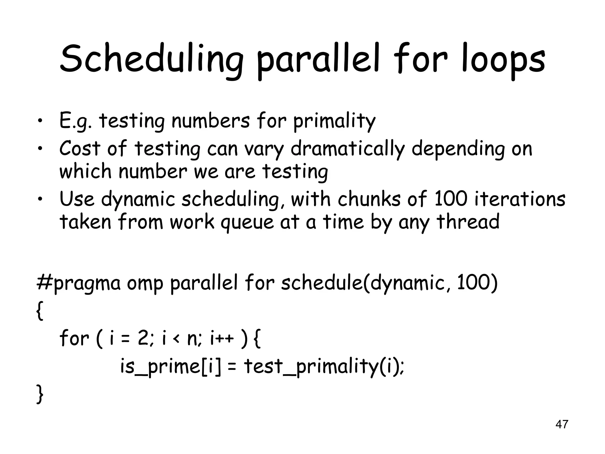 47
Scheduling parallel for loops
• E.g. testing numbers for primality
• Cost of testing can vary dramatically depending on
which number we are testing
• Use dynamic scheduling, with chunks of 100 iterations
taken from work queue at a time by any thread
#pragma omp parallel for schedule(dynamic, 100)
{
for ( i = 2; i < n; i++ ) {
is_prime[i] = test_primality(i);
}
 