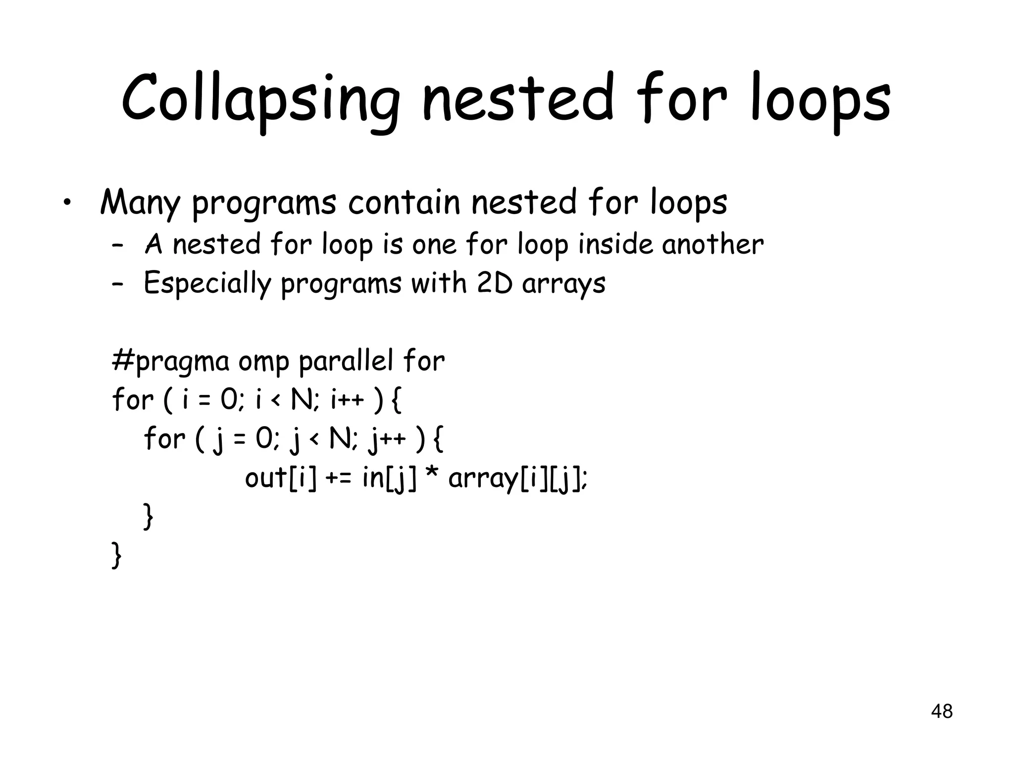 48
Collapsing nested for loops
• Many programs contain nested for loops
– A nested for loop is one for loop inside another
– Especially programs with 2D arrays
#pragma omp parallel for
for ( i = 0; i < N; i++ ) {
for ( j = 0; j < N; j++ ) {
out[i] += in[j] * array[i][j];
}
}
 
