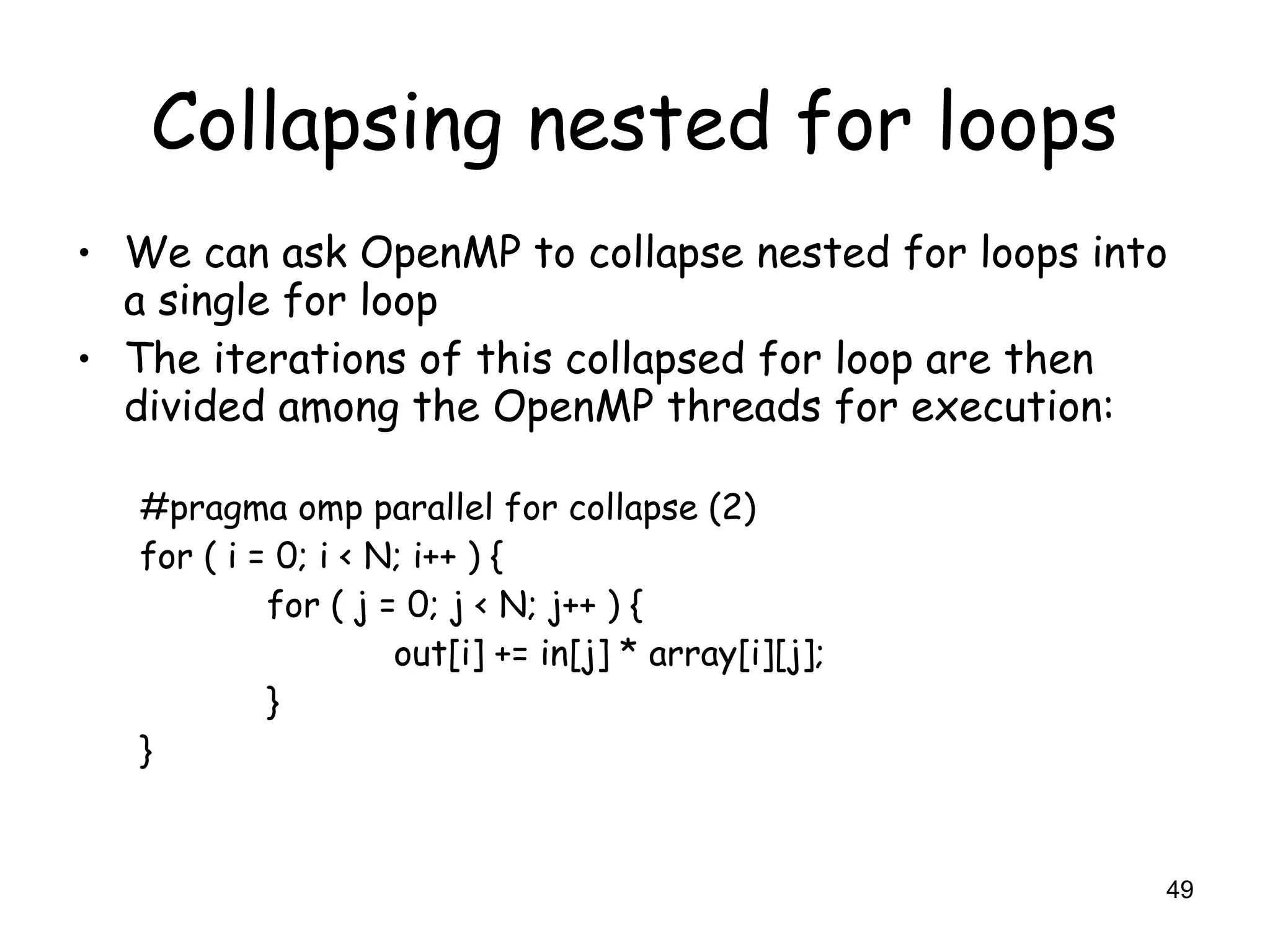 49
Collapsing nested for loops
• We can ask OpenMP to collapse nested for loops into
a single for loop
• The iterations of this collapsed for loop are then
divided among the OpenMP threads for execution:
#pragma omp parallel for collapse (2)
for ( i = 0; i < N; i++ ) {
for ( j = 0; j < N; j++ ) {
out[i] += in[j] * array[i][j];
}
}
 