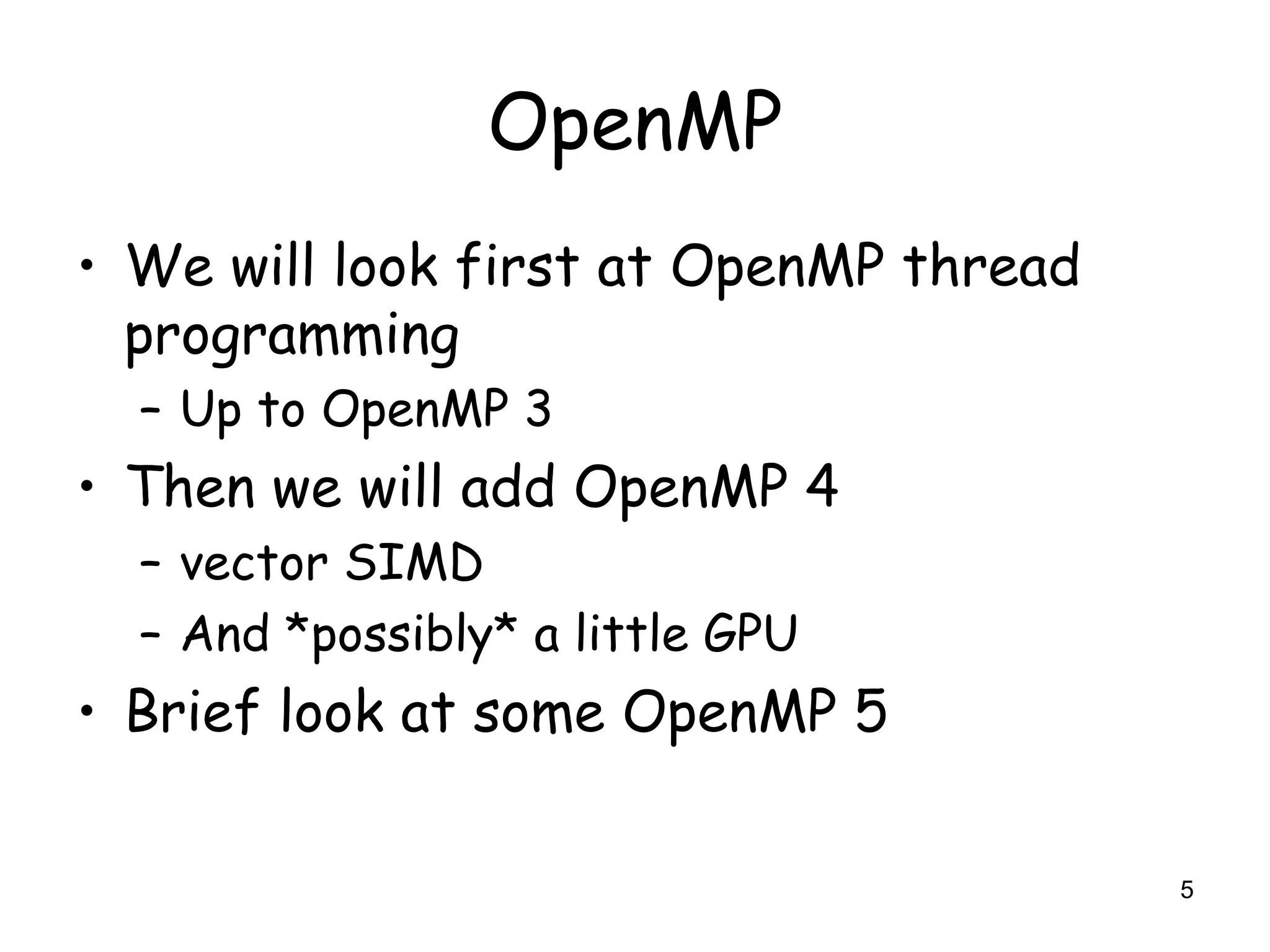 5
OpenMP
• We will look first at OpenMP thread
programming
– Up to OpenMP 3
• Then we will add OpenMP 4
– vector SIMD
– And *possibly* a little GPU
• Brief look at some OpenMP 5
 