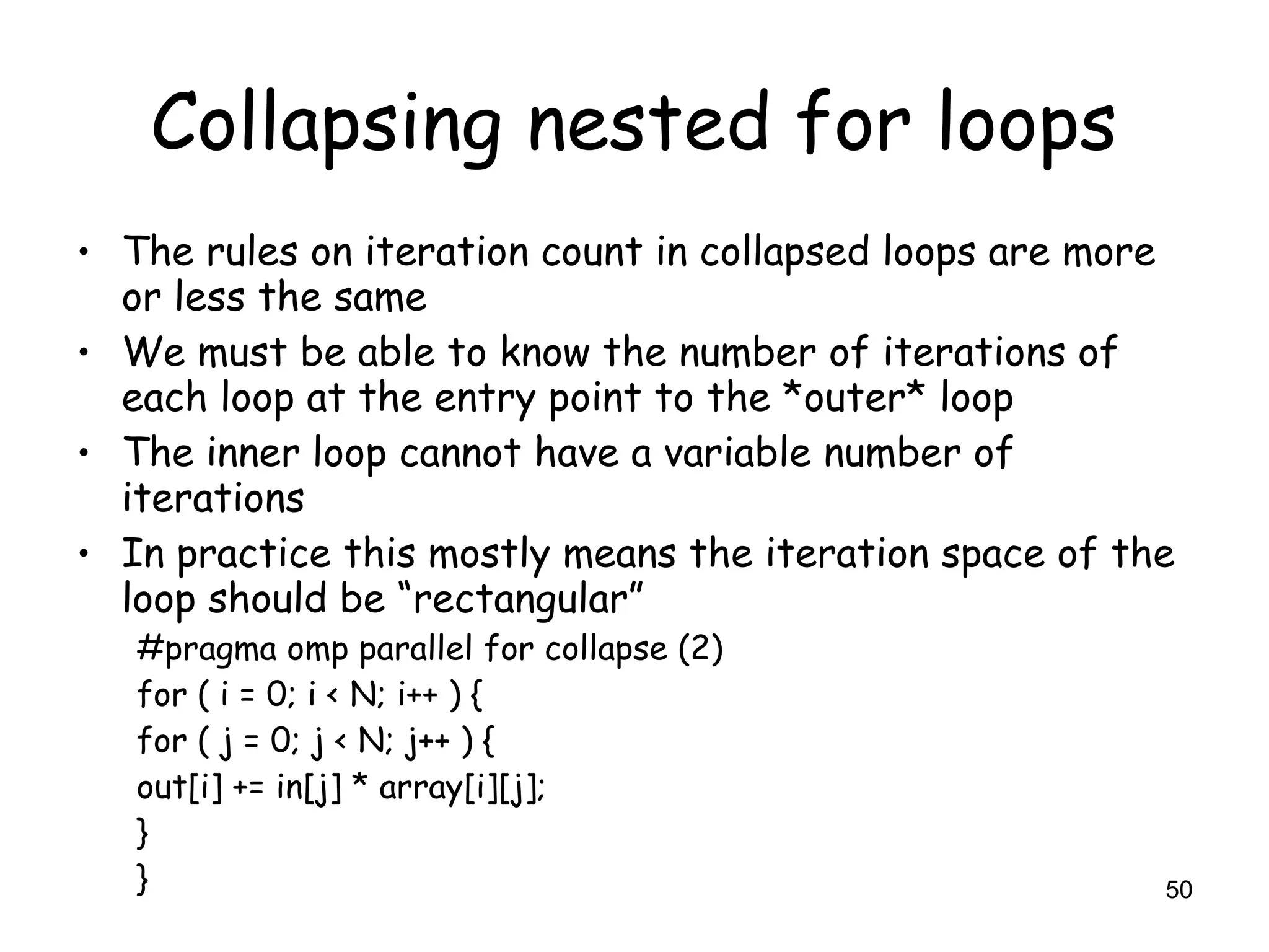 50
Collapsing nested for loops
• The rules on iteration count in collapsed loops are more
or less the same
• We must be able to know the number of iterations of
each loop at the entry point to the *outer* loop
• The inner loop cannot have a variable number of
iterations
• In practice this mostly means the iteration space of the
loop should be “rectangular”
#pragma omp parallel for collapse (2)
for ( i = 0; i < N; i++ ) {
for ( j = 0; j < N; j++ ) {
out[i] += in[j] * array[i][j];
}
}
 