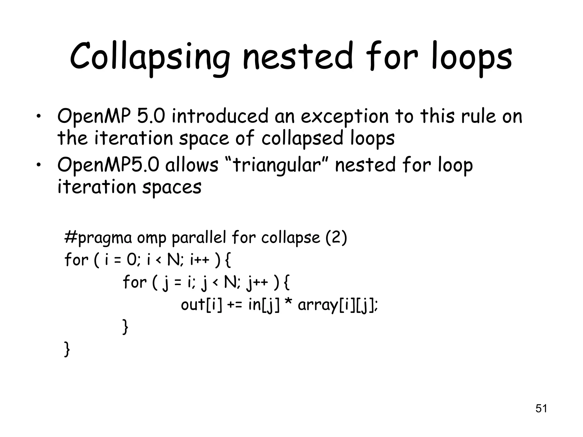 51
Collapsing nested for loops
• OpenMP 5.0 introduced an exception to this rule on
the iteration space of collapsed loops
• OpenMP5.0 allows “triangular” nested for loop
iteration spaces
#pragma omp parallel for collapse (2)
for ( i = 0; i < N; i++ ) {
for ( j = i; j < N; j++ ) {
out[i] += in[j] * array[i][j];
}
}
 