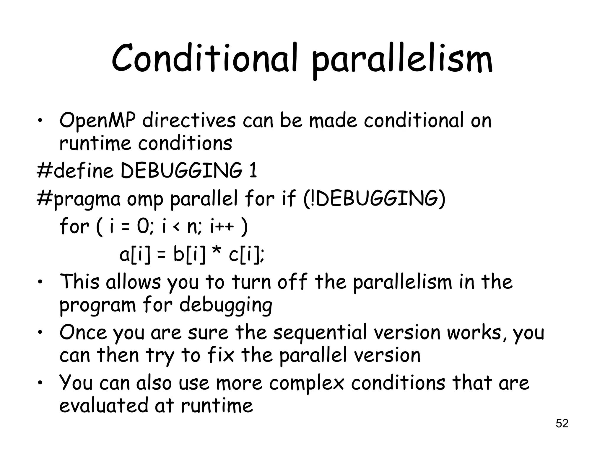 52
Conditional parallelism
• OpenMP directives can be made conditional on
runtime conditions
#define DEBUGGING 1
#pragma omp parallel for if (!DEBUGGING)
for ( i = 0; i < n; i++ )
a[i] = b[i] * c[i];
• This allows you to turn off the parallelism in the
program for debugging
• Once you are sure the sequential version works, you
can then try to fix the parallel version
• You can also use more complex conditions that are
evaluated at runtime
 
