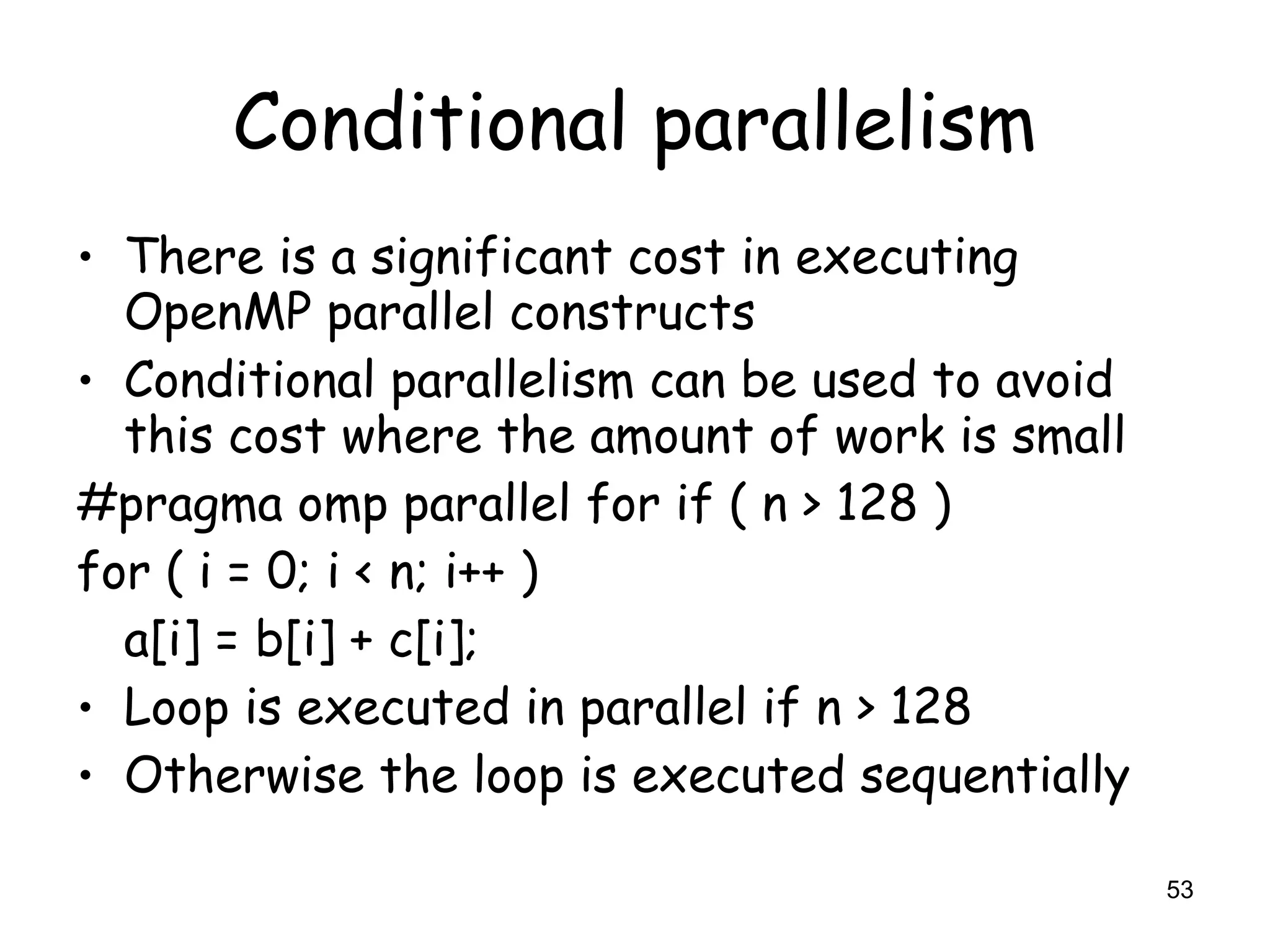 53
Conditional parallelism
• There is a significant cost in executing
OpenMP parallel constructs
• Conditional parallelism can be used to avoid
this cost where the amount of work is small
#pragma omp parallel for if ( n > 128 )
for ( i = 0; i < n; i++ )
a[i] = b[i] + c[i];
• Loop is executed in parallel if n > 128
• Otherwise the loop is executed sequentially
 