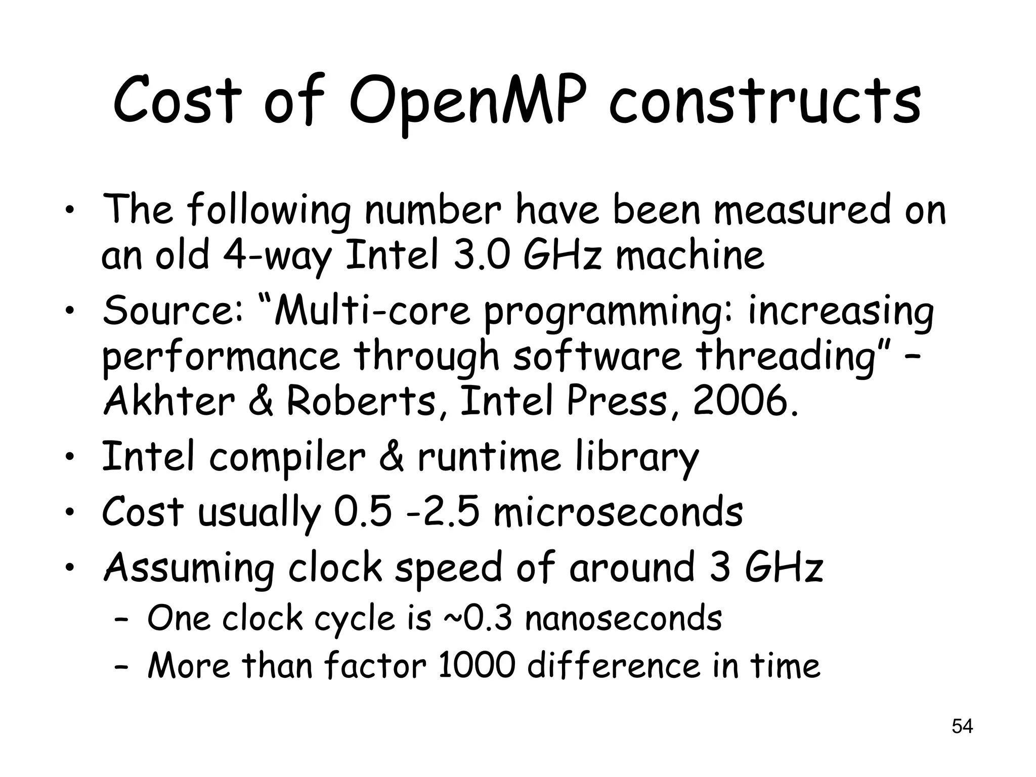 54
Cost of OpenMP constructs
• The following number have been measured on
an old 4-way Intel 3.0 GHz machine
• Source: “Multi-core programming: increasing
performance through software threading” –
Akhter & Roberts, Intel Press, 2006.
• Intel compiler & runtime library
• Cost usually 0.5 -2.5 microseconds
• Assuming clock speed of around 3 GHz
– One clock cycle is ~0.3 nanoseconds
– More than factor 1000 difference in time
 