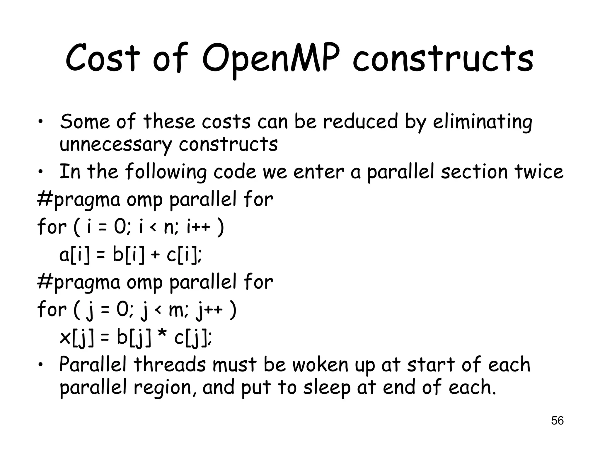56
Cost of OpenMP constructs
• Some of these costs can be reduced by eliminating
unnecessary constructs
• In the following code we enter a parallel section twice
#pragma omp parallel for
for ( i = 0; i < n; i++ )
a[i] = b[i] + c[i];
#pragma omp parallel for
for ( j = 0; j < m; j++ )
x[j] = b[j] * c[j];
• Parallel threads must be woken up at start of each
parallel region, and put to sleep at end of each.
 