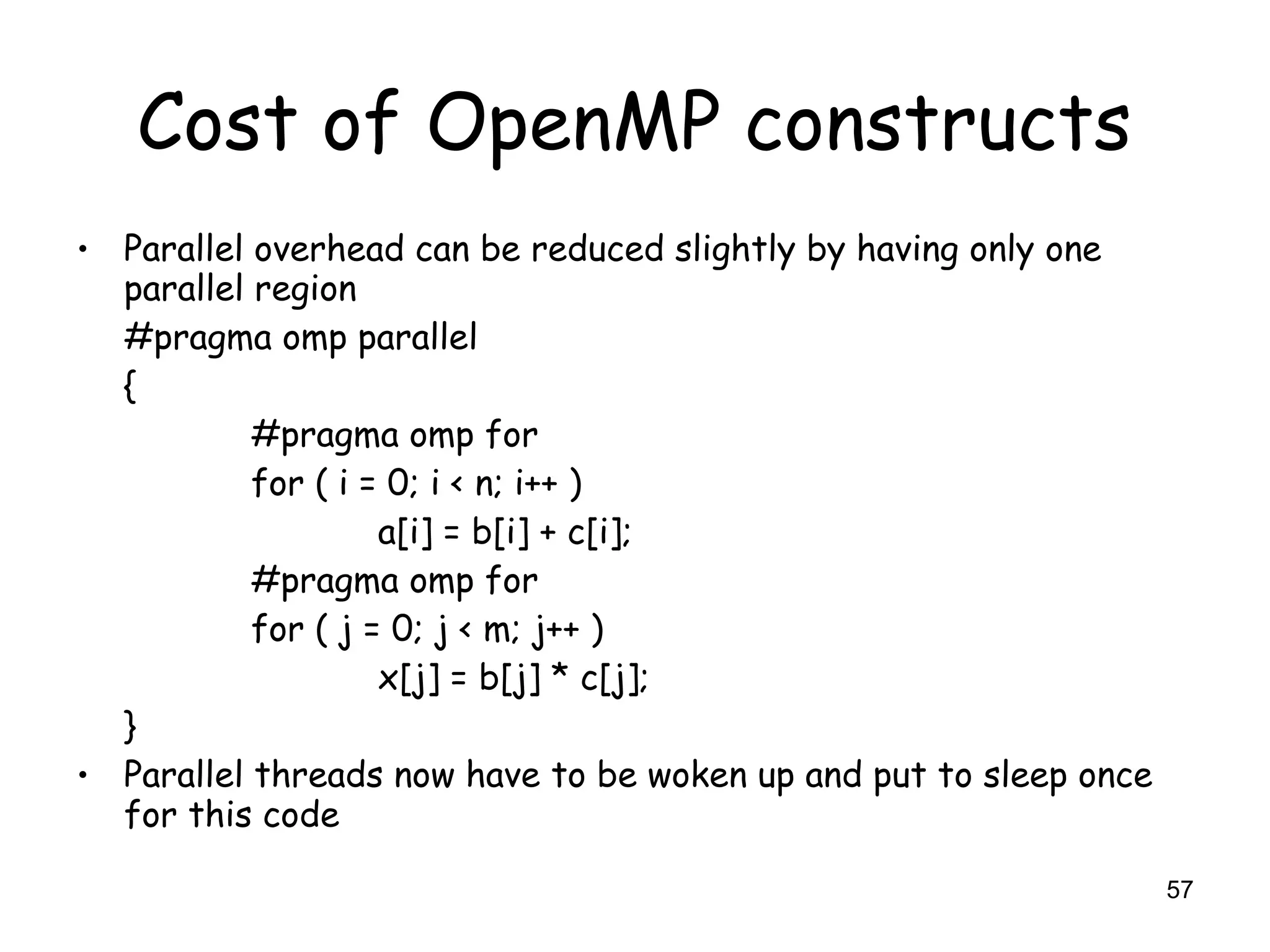 57
Cost of OpenMP constructs
• Parallel overhead can be reduced slightly by having only one
parallel region
#pragma omp parallel
{
#pragma omp for
for ( i = 0; i < n; i++ )
a[i] = b[i] + c[i];
#pragma omp for
for ( j = 0; j < m; j++ )
x[j] = b[j] * c[j];
}
• Parallel threads now have to be woken up and put to sleep once
for this code
 