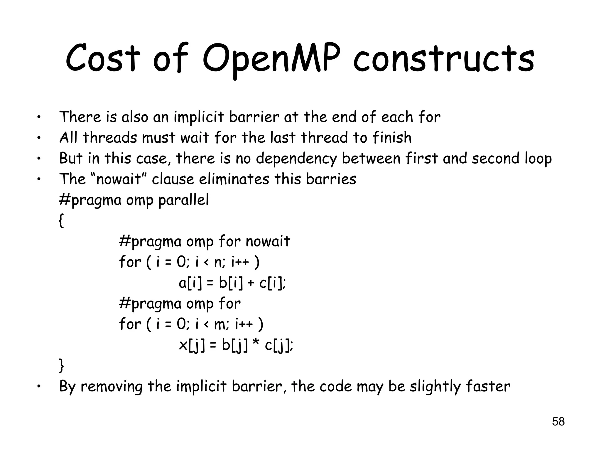 58
Cost of OpenMP constructs
• There is also an implicit barrier at the end of each for
• All threads must wait for the last thread to finish
• But in this case, there is no dependency between first and second loop
• The “nowait” clause eliminates this barries
#pragma omp parallel
{
#pragma omp for nowait
for ( i = 0; i < n; i++ )
a[i] = b[i] + c[i];
#pragma omp for
for ( i = 0; i < m; i++ )
x[j] = b[j] * c[j];
}
• By removing the implicit barrier, the code may be slightly faster
 